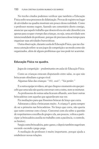 150

FLÁVIA CRISTINA OLIVEIRA MURBACH DE BARROS

No trecho citados podemos veriﬁcar que também a Educação
Física sofre seus processos de didatização. Provas de registro no lugar
de atividades na quadra mostram um pouco dessa realidade. Como
o professor mesmo sugere, fazendo um comentário direto comigo,
anunciar que aquele trabalho que desenvolveu em sala (desenho) era
apenas para ocupar o tempo das crianças, ou seja, uma atividade sem
intencionalidade do professor, porque ele precisava desse tempo para
organizar suas atividades burocráticas.
Outra observação, durante a aula de Educação Física, que me chamou a atenção refere-se aos jogos de competição e ao modo como são
organizados, além de alguns problemas que isso pode ter acarretar.

Educação Física na quadra.
Jogos de competição – predominantes em aulas de Educação Física.
Como as crianças estavam disputando entre salas, os que não
brincavam ofendiam o grupo rival.
Algumas falas das crianças: “103, cocô”; “Vai perder.”
E a outra equipe revidava, até que chegou o momento em que percebi que uma sala não queria conversar com a outra, nem se misturar.
As professoras de outras salas ﬁcavam olhando, sem fazer outras
brincadeiras com aquelas que aguardavam sua vez.
Fiz mediações para que fôssemos brincar de lenço que corra.
Adoraram a ideia e brincaram muito. A criança S. gosta sempre
de ser a primeira nas brincadeiras. No lenço que corra, não queria
que outro corresse com o lenço. Conversei com ela sobre a questão
de respeitarmos a escolha do grupo e ela, aos poucos, voltou a participar (a brincadeira auxilia no trabalho com a paciência, o controle,
os limites).
Surgiu outra brincadeira, pato-ganso, e depois também sugeriram
esconde-esconde e pega-pega.
A mediação do professor é muito importante, porque ajuda a
estabelecer novas relações.

 