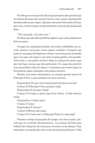 CADÊ O BRINCAR?

151

Percebi que as crianças da sala na qual pesquiso não queriam que
as crianças da outra sala viessem brincar com a gente, participando
das brincadeiras que sugeri. Quando estávamos brincando de lenço
que corra, outras crianças se aproximaram e uma da sala pesquisada
disse:
“Você não pode, é da outra sala.”
Eu disse que não tinha problema algum e que todos poderíamos
brincar juntos.
Os jogos de competição também são muito trabalhados nas escolas, porém é necessário tomar alguns cuidados. Competir não
pode ser um espaço de disputas e ofensas, mas tem que ser mostrado
que é um jogo com regras e que tanto se pode ganhar como perder.
Além disso, é necessário envolver todas as crianças da turma, para
que não haja crianças que não participem. Se o jogo não permitir
uma quantidade maior de alunos, é necessário que outros jogos ou
brincadeiras sejam realizados com grupos menores.
Mesmo com essas constatações, as crianças gostam muito de
Educação Física. o que ressaltam em uma conversa:
Pesquisadora: Do que vocês mais gostam de fazer na escola?
Criança D: Educação Física, porque é legal.
Pesquisadora: E por que é legal?
Criança D: Porque a gente joga bola, brinca. A lição demora
muito.
Pesquisadora: A lição cansa?
Criança I: Cansa.
Pesquisadora: E brincar?
Criança I: Brincar não cansa.
Criança D: O intervalo e a Educação Física é o mais legal.
Durante o tempo da pesquisa de campo, nas duas escolas, percebi que era recebida diferentemente. As crianças da Educação
Infantil não chegavam até mim para conversar ou me abraçar. Suas
expressões, na maioria das vezes, eram de medo da professora. Todo

 