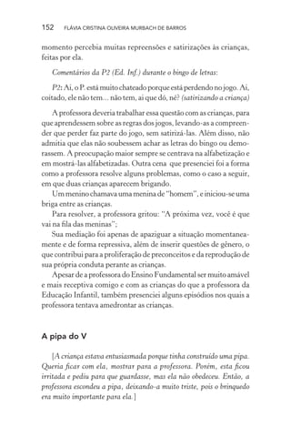 152

FLÁVIA CRISTINA OLIVEIRA MURBACH DE BARROS

momento percebia muitas repreensões e satirizações às crianças,
feitas por ela.
Comentários da P2 (Ed. Inf.) durante o bingo de letras:
P2: Ai, o P. está muito chateado porque está perdendo no jogo. Ai,
coitado, ele não tem... não tem, ai que dó, né? (satirizando a criança)
A professora deveria trabalhar essa questão com as crianças, para
que aprendessem sobre as regras dos jogos, levando-as a compreender que perder faz parte do jogo, sem satirizá-las. Além disso, não
admitia que elas não soubessem achar as letras do bingo ou demorassem. A preocupação maior sempre se centrava na alfabetização e
em mostrá-las alfabetizadas. Outra cena que presenciei foi a forma
como a professora resolve alguns problemas, como o caso a seguir,
em que duas crianças aparecem brigando.
Um menino chamava uma menina de “homem”, e iniciou-se uma
briga entre as crianças.
Para resolver, a professora gritou: “A próxima vez, você é que
vai na ﬁla das meninas”;
Sua mediação foi apenas de apaziguar a situação momentaneamente e de forma repressiva, além de inserir questões de gênero, o
que contribui para a proliferação de preconceitos e da reprodução de
sua própria conduta perante as crianças.
Apesar de a professora do Ensino Fundamental ser muito amável
e mais receptiva comigo e com as crianças do que a professora da
Educação Infantil, também presenciei alguns episódios nos quais a
professora tentava amedrontar as crianças.

A pipa do V
[A criança estava entusiasmada porque tinha construído uma pipa.
Queria ﬁcar com ela, mostrar para a professora. Porém, esta ﬁcou
irritada e pediu para que guardasse, mas ela não obedeceu. Então, a
professora escondeu a pipa, deixando-a muito triste, pois o brinquedo
era muito importante para ela.]

 