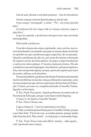CADÊ O BRINCAR?

153

Sala de aula (durante a atividade proposta) – lista de brincadeiras
Outras crianças estavam fazendo pipa na sala de aula.
Uma criança “entregando” a outra: “‘Pro’, eles ﬁcam fazendo
pipa”.
[A professora foi até o lugar onde as crianças estavam e jogou a
pipa fora.]
Logo em seguida, a professora entregou mais uma atividade
mimeografada.
Observando a professora:
Uma das crianças não estava registrando, com a escrita, mas estava desenhando e recortando uma pipa (o mesmo aluno envolvido
no episódio em que a professora jogou a pipa fora, da vez passada).
Quando a professora da sala viu, por conta da extrema valorização
do registro escrito das brincadeiras, ela pegou a pipa brutalmente
e a picou em vários pedaços. O menino expressou tristeza. Ela não
considerou essa outra linguagem. Inicialmente, pedi para registrar a
lista, mas sem pressão alguma, porque, quem não registrou por meio
da escrita, utilizou-se de desenhos.
Presenciei também a professora do Ensino Fundamental tentando
resolver problemas sociais das crianças utilizando a repressão, como
na cena a seguir em que coloca a supremacia da Secretaria de Educação. O aluno, por suas vez, completa referindo o Conselho Tutelar,
ligando-o à Secretaria.
P. Ens. Fund.: Fica quieto. Aquela professora vai contar tudo na
Secretaria da Educação, porque vocês fazem muita bagunça.
Criança L: Aí chama o Conselho Tutelar?
P. Ens. Fund.: Chama, sim.
Logo a criança (L, 7 anos) se aproximou e me disse:
L: Sabe, as minhas primas foram para o Conselho Tutelar, porque
o pai delas bebe. Tão lá em casa, as minhas primas, porque minha
mãe tirou elas de lá. Mas, nossa!... é o maior pau, é vassourada, briga.
P. Ens. Fund.: Essa é uma sala difícil, menina... sabe aquele...
vixi! (apontando uma criança)

 