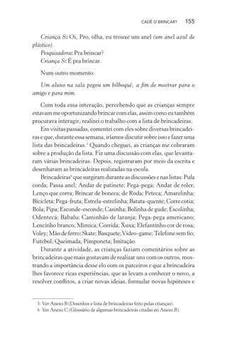 CADÊ O BRINCAR?

155

Criança S: Oi, Pro, olha, eu trouxe um anel (um anel azul de
plástico).
Pesquisadora: Pra brincar?
Criança S: É pra brincar.
Num outro momento:
Um aluno na sala pegou um bilboquê, a ﬁm de mostrar para o
amigo e para mim.
Com toda essa interação, percebendo que as crianças sempre
estavam me oportunizando brincar com elas, assim como eu também
procurava interagir, realizei o trabalho com a lista de brincadeiras.
Em visitas passadas, comentei com eles sobre diversas brincadeiras e que, durante essa semana, iríamos discutir sobre isso e fazer uma
lista das brincadeiras.5 Quando cheguei, as crianças me cobraram
sobre a produção da lista. Fiz uma discussão com elas, que levantaram várias brincadeiras. Depois, registraram por meio da escrita e
desenharam as brincadeiras realizadas na escola.
Brincadeiras6 que surgiram durante as discussões e nas listas: Pula
corda; Passa anel; Andar de patinete; Pega-pega; Andar de roler;
Lenço que corra; Brincar de boneca; de Roda; Peteca; Amarelinha;
Bicicleta; Pega-fruta; Estrela-estrelinha; Batata-quente; Corre cotia;
Bola; Pipa; Esconde-esconde; Casinha; Bolinha de gude; Escolinha;
Odentecá; Babalu; Caminhão de laranja; Pega-pega americano;
Lencinho branco; Mímica; Corrida; Xuxa; Elefantinho cor de rosa;
Voley; Mão de ferro; Skate; Basquete; Vídeo-game; Telefone sem ﬁo;
Futebol; Queimada; Pimponeta; Imitação.
Durante a atividade, as crianças faziam comentários sobre as
brincadeiras que mais gostavam de realizar uns com os outros, mostrando a importância desse elo com os parceiros e que a brincadeira
lhes favorece ricas experiências, que as levam a conhecer o novo, a
resolver conﬂitos, a criar novas ideias, formular novas hipóteses e

5 Ver Anexo B (Desenhos e lista de brincadeiras feito pelas crianças).
6 Ver Anexo C (Glossário de algumas brincadeiras citadas no Anexo B).

 
