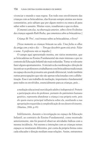 156

FLÁVIA CRISTINA OLIVEIRA MURBACH DE BARROS

vivenciar o mundo e suas regras. Em todo esse envolvimento das
crianças com as brincadeiras, elas ﬁcavam sempre atentas aos meus
comentários, pois sabiam que por algum motivo eu estava ali para
saber sobre o assunto. Muitas vezes, ressaltavam o que eu dizia.
[Comentei com elas, na observação anterior, sobre o livro Os direitos
das crianças segundo Ruth Rocha, que comentava sobre as brincadeiras.]
Criança B: ‘Pro’, você trouxe sobre as brincadeiras, o livro?
[Nesse momento as crianças brincam na sala. Uma fecha os olhos
da amiga com a mão e diz: -- Tem que descobrir quem está atrás. Falar
o nome. A professora não os impedia.]
O campo aqui apresentado mostra, em vários momentos, que
as brincadeiras no Ensino Fundamental são mais intensas e que no
contexto da Educação Infantil são mais reduzidas. Torna-se relevante
fazer alguns apontamentos. A iniciativa da coordenação e direção de
incentivar os professores a trabalharem com brincadeiras tradicionais
no espaço da escola já mostra um grande diferencial, tendo também
outras preocupações que não são apenas relacionadas com a alfabetização. Esse é um trabalho de mediação, importante e fundamental
para todos os envolvidos, essencialmente para as crianças, pois...
a mediação educacional exercida pelo adulto é indispensável. Preterir
a participação ativa do professor, portanto do patrimônio humano
genérico, representa abandonar a criança à sua própria sorte, pois
ele quem exerce principal influência sobre ela, auxiliando-a nas
apropriações requeridas à complexiﬁcação de seu desenvolvimento.
(Martins, 2006, p.49)

Infelizmente, durante a investigação no espaço da Educação
Infantil, ao contrário do Ensino Fundamental, como mostrado
anteriormente, não foi possível observar atividades lúdicas com a
mesma incidência. Até mesmo a interações com as crianças nesses
espaços se mostraram diferentes, por conta da própria forma como
cada educador e direção mediam essas relações. Assim, entraremos

 