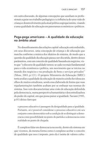 CADÊ O BRINCAR?

157

em outra discussão, de algumas concepções que auxiliam os proﬁssionais a guiar seu trabalho pedagógico e a inﬂuência de uma visão de
criança e desenvolvimento pela atual política segregacionista, visando
a uma qualidade de educação em panoramas econômicos e políticos.

Pega-pega americano – A qualidade da educação
no âmbito atual
No desenfreamento das relações capital-educação está embutido,
em seus discursos, uma concepção de criança e de educação que
marcha conforme a música dos ideários do sistema, de modo que a
questão da qualidade da educação passa a ser discutida, dentro desses
parâmetros, com um conceito de qualidade baseada em negócios, visto que “o discurso de qualidade tornou-se cada vez mais fundamental
para a vida econômica e política, um movimento que se iniciou no
mundo dos negócios e na produção de bens e serviços privados”
(Moss, 2003, p.121). O próprio Ministério da Educação (MEC)
tenta avaliar a qualidade da educação de maneira ainda duvidosa aos
olhos de muitos estudiosos, sendo essa elaborada de forma que suas
regulamentações também acabam por se embasar nas normas do
sistema. Isso vem descaracterizar uma visão de educação defendida
pela democracia, numa perspectiva humanitária e descentralizadora
do poder do capital, em que possa pairar a igualdade. Saviani (1985,
p.81) deixa claro que
o processo educativo é passagem da desigualdade para a igualdade.
Portanto, só é possível considerar o processo educativo em seu
conjunto como democrático sob a condição de se distinguir a democracia como possibilidade no ponto de partida e a democracia como
realidade no ponto de chegada.

É complexo falar em democracia na escola, dentro do sistema em
que vivemos, da mesma forma como é complexo aceitar o conceito
de qualidade que nos é imposto, pois ela é isenta de valores cultu-

 