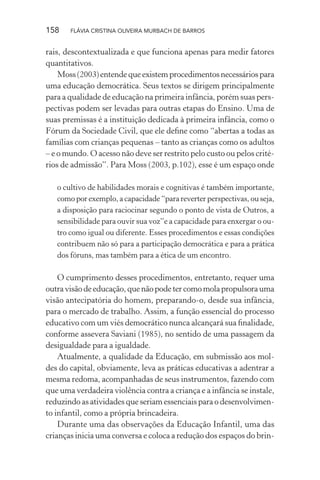 158

FLÁVIA CRISTINA OLIVEIRA MURBACH DE BARROS

rais, descontextualizada e que funciona apenas para medir fatores
quantitativos.
Moss (2003) entende que existem procedimentos necessários para
uma educação democrática. Seus textos se dirigem principalmente
para a qualidade de educação na primeira infância, porém suas perspectivas podem ser levadas para outras etapas do Ensino. Uma de
suas premissas é a instituição dedicada à primeira infância, como o
Fórum da Sociedade Civil, que ele deﬁne como “abertas a todas as
famílias com crianças pequenas – tanto as crianças como os adultos
– e o mundo. O acesso não deve ser restrito pelo custo ou pelos critérios de admissão”. Para Moss (2003, p.102), esse é um espaço onde
o cultivo de habilidades morais e cognitivas é também importante,
como por exemplo, a capacidade “para reverter perspectivas, ou seja,
a disposição para raciocinar segundo o ponto de vista de Outros, a
sensibilidade para ouvir sua voz”e a capacidade para enxergar o outro como igual ou diferente. Esses procedimentos e essas condições
contribuem não só para a participação democrática e para a prática
dos fóruns, mas também para a ética de um encontro.

O cumprimento desses procedimentos, entretanto, requer uma
outra visão de educação, que não pode ter como mola propulsora uma
visão antecipatória do homem, preparando-o, desde sua infância,
para o mercado de trabalho. Assim, a função essencial do processo
educativo com um viés democrático nunca alcançará sua ﬁnalidade,
conforme assevera Saviani (1985), no sentido de uma passagem da
desigualdade para a igualdade.
Atualmente, a qualidade da Educação, em submissão aos moldes do capital, obviamente, leva as práticas educativas a adentrar a
mesma redoma, acompanhadas de seus instrumentos, fazendo com
que uma verdadeira violência contra a criança e a infância se instale,
reduzindo as atividades que seriam essenciais para o desenvolvimento infantil, como a própria brincadeira.
Durante uma das observações da Educação Infantil, uma das
crianças inicia uma conversa e coloca a redução dos espaços do brin-

 
