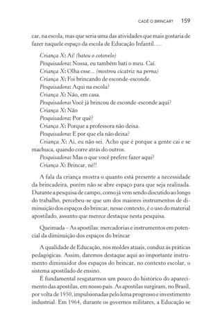CADÊ O BRINCAR?

159

car, na escola, mas que seria uma das atividades que mais gostaria de
fazer naquele espaço da escola de Educação Infantil.....
Criança X: Ai! (bateu o cotovelo)
Pesquisadora: Nossa, eu também bati o meu. Caí.
Criança X: Olha esse... (mostrou cicatriz na perna)
Criança X: Foi brincando de esconde-esconde.
Pesquisadora: Aqui na escola?
Criança X: Não, em casa.
Pesquisadora: Você já brincou de esconde-esconde aqui?
Criança X: Não
Pesquisadora: Por quê?
Criança X: Porque a professora não deixa.
Pesquisadora: E por que ela não deixa?
Criança X: Ai, eu não sei. Acho que é porque a gente cai e se
machuca, quando corre atrás do outros.
Pesquisadora: Mas o que você prefere fazer aqui?
Criança X: Brincar, né!!
A fala da criança mostra o quanto está presente a necessidade
da brincadeira, porém não se abre espaço para que seja realizada.
Durante a pesquisa de campo, como já vem sendo discutido ao longo
do trabalho, percebeu-se que um dos maiores instrumentos de diminuição dos espaços do brincar, nesse contexto, é o uso do material
apostilado, assunto que merece destaque nesta pesquisa.
Queimada – As apostilas: mercadorias e instrumentos em potencial da diminuição dos espaços do brincar
A qualidade de Educação, nos moldes atuais, conduz às práticas
pedagógicas. Assim, daremos destaque aqui ao importante instrumento diminuidor dos espaços do brincar, no contexto escolar, o
sistema apostilado de ensino.
É fundamental resgatarmos um pouco do histórico do aparecimento das apostilas, em nosso país. As apostilas surgiram, no Brasil,
por volta de 1950, impulsionadas pelo lema progresso e investimento
industrial. Em 1964, durante os governos militares, a Educação se

 