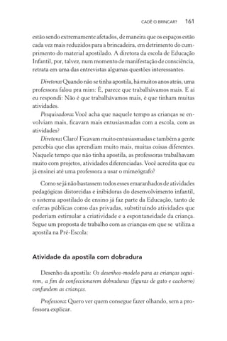 CADÊ O BRINCAR?

161

estão sendo extremamente afetados, de maneira que os espaços estão
cada vez mais reduzidos para a brincadeira, em detrimento do cumprimento do material apostilado. A diretora da escola de Educação
Infantil, por, talvez, num momento de manifestação de consciência,
retrata em uma das entrevistas algumas questões interessantes.
Diretora: Quando não se tinha apostila, há muitos anos atrás, uma
professora falou pra mim: É, parece que trabalhávamos mais. E aí
eu respondi: Não é que trabalhávamos mais, é que tinham muitas
atividades.
Pesquisadora: Você acha que naquele tempo as crianças se envolviam mais, ﬁcavam mais entusiasmadas com a escola, com as
atividades?
Diretora: Claro! Ficavam muito entusiasmadas e também a gente
percebia que elas aprendiam muito mais, muitas coisas diferentes.
Naquele tempo que não tinha apostila, as professoras trabalhavam
muito com projetos, atividades diferenciadas. Você acredita que eu
já ensinei até uma professora a usar o mimeógrafo?
Como se já não bastassem todos esses emaranhados de atividades
pedagógicas distorcidas e inibidoras do desenvolvimento infantil,
o sistema apostilado de ensino já faz parte da Educação, tanto de
esferas públicas como das privadas, substituindo atividades que
poderiam estimular a criatividade e a espontaneidade da criança.
Segue um proposta de trabalho com as crianças em que se utiliza a
apostila na Pré-Escola:

Atividade da apostila com dobradura
Desenho da apostila: Os desenhos-modelo para as crianças seguirem, a ﬁm de confeccionarem dobraduras (ﬁguras de gato e cachorro)
confundem as crianças.
Professora: Quero ver quem consegue fazer olhando, sem a professora explicar.

 