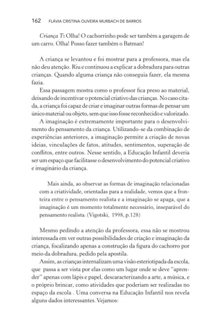 162

FLÁVIA CRISTINA OLIVEIRA MURBACH DE BARROS

Criança T: Olha! O cachorrinho pode ser também a garagem de
um carro. Olha! Posso fazer também o Batman!
A criança se levantou e foi mostrar para a professora, mas ela
não deu atenção. Riu e continuou a explicar a dobradura para outras
crianças. Quando alguma criança não conseguia fazer, ela mesma
fazia.
Essa passagem mostra como o professor ﬁca preso ao material,
deixando de incentivar o potencial criativo das crianças. No caso citada, a criança foi capaz de criar e imaginar outras formas de pensar um
único material ou objeto, sem que isso fosse reconhecido e valorizado.
A imaginação é extremamente importante para o desenvolvimento do pensamento da criança. Utilizando-se da combinação de
experiências anteriores, a imaginação permite a criação de novas
ideias, vinculações de fatos, atitudes, sentimentos, superação de
conﬂitos, entre outros. Nesse sentido, a Educação Infantil deveria
ser um espaço que facilitasse o desenvolvimento do potencial criativo
e imaginário da criança.
Mais ainda, ao observar as formas de imaginação relacionadas
com a criatividade, orientadas para a realidade, vemos que a fronteira entre o pensamento realista e a imaginação se apaga, que a
imaginação é um momento totalmente necessário, inseparável do
pensamento realista. (Vigotski, 1998, p.128)

Mesmo pedindo a atenção da professora, essa não se mostrou
interessada em ver outras possibilidades de criação e imaginação da
criança, focalizando apenas a construção da ﬁgura do cachorro por
meio da dobradura, pedido pela apostila.
Assim, as crianças internalizam uma visão esteriotipada da escola,
que passa a ser vista por elas como um lugar onde se deve “aprender” apenas com lápis e papel, descaracterizando a arte, a música, e
o próprio brincar, como atividades que poderiam ser realizadas no
espaço da escola . Uma conversa na Educação Infantil nos revela
alguns dados interessantes. Vejamos:

 