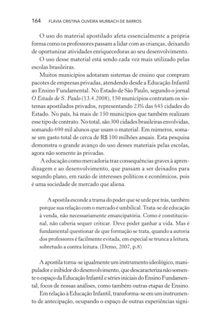 164

FLÁVIA CRISTINA OLIVEIRA MURBACH DE BARROS

O uso do material apostilado afeta essencialmente a própria
forma como os professores passam a lidar com as crianças, deixando
de oportunizar atividades enriquecedoras ao seu desenvolvimento.
O uso desse material está sendo cada vez mais utilizado pelas
escolas brasileiras.
Muitos municípios adotaram sistemas de ensino que compram
pacotes de empresas privadas, atendendo desde a Educação Infantil
ao Ensino Fundamental. No Estado de São Paulo, segundo o jornal
O Estado de S. Paulo (13.4.2008), 150 municípios contratam os sistemas apostilados privados, representando 23% das 645 cidades do
Estado. No país, há mais de 150 municípios que também realizam
esse tipo de contrato. No total, são 300 cidades brasileiras envolvidas,
somando 690 mil alunos que usam o material. Em números, somase um gasto total de cerca de R$ 100 milhões anuais. Esta pesquisa
demonstra o grande avanço do uso desses materiais pelas escolas,
agora não somente às privadas.
A educação como mercadoria traz consequências graves à aprendizagem e ao desenvolvimento, que passam a ser deixados para
segundo plano, em razão de interesses políticos e econômicos, pois
é uma sociedade de mercado que aliena.
A apostila esconde a trama do poder que se urde por trás, também
porque sua relação com o mercado é umbilical. Trata-se de educação
à venda, não necessariamente emancipatória. Como é constitucional, não caberia sequer criticar. Deve poder ganhar a vida. Mas é
fundamental questionar de que formação se trata, quando a autoria
dos professores é facilmente evitada, em especial se trunca a leitura,
sobretudo a contra leitura. (Demo, 2007, p.8)

A apostila torna-se igualmente um instrumento ideológico, manipulador e inibidor do desenvolvimento, que descaracteriza não somente o espaço da Educação Infantil e séries iniciais do Ensino Fundamental, focos de nossas análises, como também outras etapas de Ensino.
Em relação à Educação Infantil, transforma-se em um instrumento de antecipação, ocupando o espaço de outras experiências signi-

 