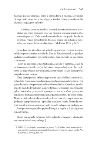 CADÊ O BRINCAR?

165

ﬁcativas para as crianças, como a brincadeira, a música, atividades
de expressão, o teatro, a modelagem, tarefas potencializadoras das
diversas linguagens infantis.
A criança desenha, modela, constrói, recorta; todas essas atividades têm como propósito criar um produto, que seja um desenho,
uma colagem etc. Cada uma dessas atividades tem particularidades
próprias, requer certas formas de ação e exerce sua inﬂuência especíﬁca no desenvolvimento da criança. (Mukhina, 1996, p.167)

Já na fase das atividades de estudo, quando as crianças se encaminham para as séries iniciais do Ensino Fundamental, as práticas
pedagógicas deveriam ser continuadas, para que não se quebrasse
o processo.
Com as apostilas sendo trabalhadas desde o maternal, caso de
muitas escolas brasileiras (incluindo as pesquisadas), a escolarização
torna-se algo precoce e avassalador, constituindo-se um desrespeito,
prejudicando a criança.
Esse desrespeito à criança representa uma violência contra ela,
entendido como processo da imposição da ideologia dominante, por
parte daqueles que possuem o domínio econômico. Com isso, as relações do mundo do trabalho são proliferadas, sem serem questionadas
pelos dominados, porque é imperceptível aos seus olhos, passando a
considerar a situação como uma consequência natural da esfera social.
Nesse sentido, diante da realidade política e social em que vivemos,
podemos compreender as “apostilas escolares” como forma de controle social, inibidoras da expressão infantil e da prática pedagógica.
Isso podemos perceber pelos diálogos a seguir e fazer algumas
considerações.
[Logo em seguida perguntei sobre o dia do brinquedo7, utilizando
um comentário de uma criança.]
7 O Dia do brinquedo, na maioria de nossas Pré-Escolas, é nas sextas-feiras, o
que também mostra uma concepção histórica do brincar no espaço escolar. Ver
Khulman Jr. 1998, p.111-79).

 