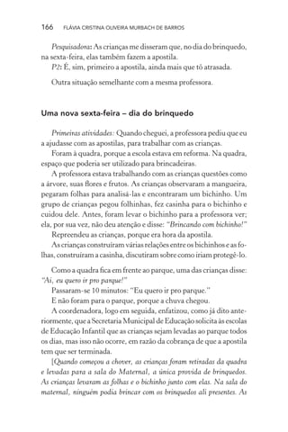 166

FLÁVIA CRISTINA OLIVEIRA MURBACH DE BARROS

Pesquisadora: As crianças me disseram que, no dia do brinquedo,
na sexta-feira, elas também fazem a apostila.
P2: É, sim, primeiro a apostila, ainda mais que tô atrasada.
Outra situação semelhante com a mesma professora.

Uma nova sexta-feira – dia do brinquedo
Primeiras atividades: Quando cheguei, a professora pediu que eu
a ajudasse com as apostilas, para trabalhar com as crianças.
Foram à quadra, porque a escola estava em reforma. Na quadra,
espaço que poderia ser utilizado para brincadeiras.
A professora estava trabalhando com as crianças questões como
a árvore, suas ﬂores e frutos. As crianças observaram a mangueira,
pegaram folhas para analisá-las e encontraram um bichinho. Um
grupo de crianças pegou folhinhas, fez casinha para o bichinho e
cuidou dele. Antes, foram levar o bichinho para a professora ver;
ela, por sua vez, não deu atenção e disse: “Brincando com bichinho!”
Repreendeu as crianças, porque era hora da apostila.
As crianças construíram várias relações entre os bichinhos e as folhas, construíram a casinha, discutiram sobre como iriam protegê-lo.
Como a quadra ﬁca em frente ao parque, uma das crianças disse:
“Ai, eu quero ir pro parque!”
Passaram-se 10 minutos: “Eu quero ir pro parque.”
E não foram para o parque, porque a chuva chegou.
A coordenadora, logo em seguida, enfatizou, como já dito anteriormente, que a Secretaria Municipal de Educação solicita às escolas
de Educação Infantil que as crianças sejam levadas ao parque todos
os dias, mas isso não ocorre, em razão da cobrança de que a apostila
tem que ser terminada.
[Quando começou a chover, as crianças foram retiradas da quadra
e levadas para a sala do Maternal, a única provida de brinquedos.
As crianças levaram as folhas e o bichinho junto com elas. Na sala do
maternal, ninguém podia brincar com os brinquedos ali presentes. As

 