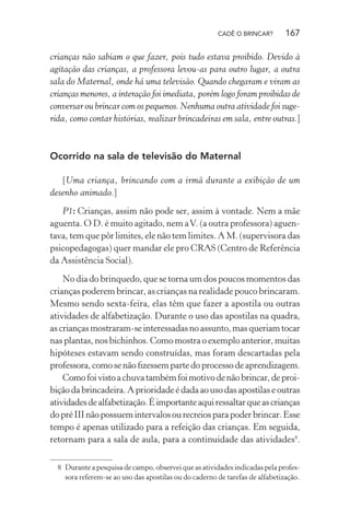 CADÊ O BRINCAR?

167

crianças não sabiam o que fazer, pois tudo estava proibido. Devido à
agitação das crianças, a professora levou-as para outro lugar, a outra
sala do Maternal, onde há uma televisão. Quando chegaram e viram as
crianças menores, a interação foi imediata, porém logo foram proibidas de
conversar ou brincar com os pequenos. Nenhuma outra atividade foi sugerida, como contar histórias, realizar brincadeiras em sala, entre outras.]

Ocorrido na sala de televisão do Maternal
[Uma criança, brincando com a irmã durante a exibição de um
desenho animado.]
P1: Crianças, assim não pode ser, assim à vontade. Nem a mãe
aguenta. O D. é muito agitado, nem a V. (a outra professora) aguentava, tem que pôr limites, ele não tem limites. A M. (supervisora das
psicopedagogas) quer mandar ele pro CRAS (Centro de Referência
da Assistência Social).
No dia do brinquedo, que se torna um dos poucos momentos das
crianças poderem brincar, as crianças na realidade pouco brincaram.
Mesmo sendo sexta-feira, elas têm que fazer a apostila ou outras
atividades de alfabetização. Durante o uso das apostilas na quadra,
as crianças mostraram-se interessadas no assunto, mas queriam tocar
nas plantas, nos bichinhos. Como mostra o exemplo anterior, muitas
hipóteses estavam sendo construídas, mas foram descartadas pela
professora, como se não ﬁzessem parte do processo de aprendizagem.
Como foi visto a chuva também foi motivo de não brincar, de proibição da brincadeira. A prioridade é dada ao uso das apostilas e outras
atividades de alfabetização. É importante aqui ressaltar que as crianças
do pré III não possuem intervalos ou recreios para poder brincar. Esse
tempo é apenas utilizado para a refeição das crianças. Em seguida,
retornam para a sala de aula, para a continuidade das atividades8.
8 Durante a pesquisa de campo, observei que as atividades indicadas pela professora referem-se ao uso das apostilas ou do caderno de tarefas de alfabetização.

 