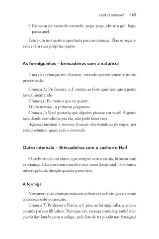 CADÊ O BRINCAR?

169

• Brincam de esconde-esconde, pega-pega, chute a gol, lego,
passa anel.
Este é um momento importante para as crianças. Elas se organizam e têm suas próprias regras.

As formiguinhas – brincadeiras com a natureza
Uma das crianças me chamou, estando aparentemente muito
preocupada:
Criança L: Professora, a J. matou as formiguinhas que a gente
tava alimentando.
Criança J: Eu mato o que eu quiser.
Muito nervosa, a primeira perguntou:
Criança L: Você gostaria que alguém pisasse em você? A gente
tava dando comidinha pra ela, não pode fazer isso.
Algumas meninas e meninos ﬁcaram observando as formigas, por
vários minutos, quase todo o intervalo.

Outro intervalo – Brincadeiras com o cachorro Half
O cachorro de um aluno, que sempre vem à escola, brincou com
as crianças. Elas correram com ele e vice-versa (festa total). Nenhuma
interrupção da direção quanto a esse fato.
A formiga

Novamente, as crianças estavam a observar as formigas e vieram
conversar sobre o assunto.
Criança T: Professora Flávia, a S. pisa na formiguinha, que leva
comida para os ﬁlhinhos. Tem que ver, carrega comida grande! (não
queria dar lanche para a colega, pelo fato de ter pisado nas formigas)

 