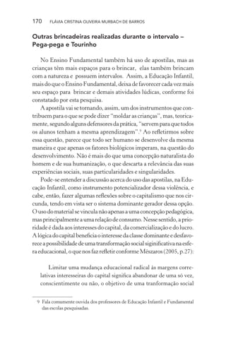 170

FLÁVIA CRISTINA OLIVEIRA MURBACH DE BARROS

Outras brincadeiras realizadas durante o intervalo –
Pega-pega e Tourinho
No Ensino Fundamental também há uso de apostilas, mas as
crianças têm mais espaços para o brincar, elas também brincam
com a natureza e possuem intervalos. Assim, a Educação Infantil,
mais do que o Ensino Fundamental, deixa de favorecer cada vez mais
seu espaço para brincar e demais atividades lúdicas, conforme foi
constatado por esta pesquisa.
A apostila vai se tornando, assim, um dos instrumentos que contribuem para o que se pode dizer “moldar as crianças”, mas, teoricamente, segundo alguns defensores da prática, “servem para que todos
os alunos tenham a mesma aprendizagem”.9 Ao reﬂetirmos sobre
essa questão, parece que todo ser humano se desenvolve da mesma
maneira e que apenas os fatores biológicos imperam, na questão do
desenvolvimento. Não é mais do que uma concepção naturalista do
homem e de sua humanização, o que descarta a relevância das suas
experiências sociais, suas particularidades e singularidades.
Pode-se entender a discussão acerca do uso das apostilas, na Educação Infantil, como instrumento potencializador dessa violência, e
cabe, então, fazer algumas reﬂexões sobre o capitalismo que nos circunda, tendo em vista ser o sistema dominante gerador dessa opção.
O uso do material se vincula não apenas a uma concepção pedagógica,
mas principalmente a uma relação de consumo. Nesse sentido, a prioridade é dada aos interesses do capital, da comercialização e do lucro.
A lógica do capital beneﬁcia o interesse da classe dominante e desfavorece a possibilidade de uma transformação social siginiﬁcativa na esfera educacional, o que nos faz reﬂetir conforme Mészaros (2005, p.27):
Limitar uma mudança educacional radical às margens correlativas interesseiras do capital signiﬁca abandonar de uma só vez,
conscientimente ou não, o objetivo de uma tranformação social
9 Fala comumente ouvida dos professores de Educação Infantil e Fundamental
das escolas pesquisadas.

 