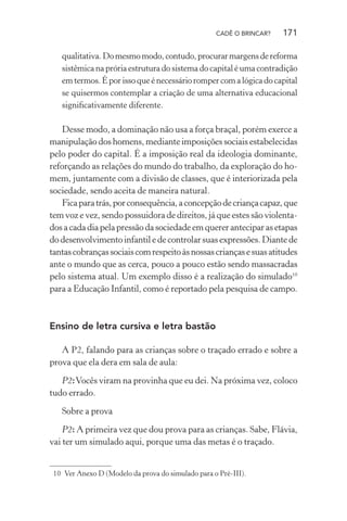 CADÊ O BRINCAR?

171

qualitativa. Do mesmo modo, contudo, procurar margens de reforma
sistêmica na prória estrutura do sistema do capital é uma contradição
em termos. É por isso que é necessário romper com a lógica do capital
se quisermos contemplar a criação de uma alternativa educacional
signiﬁcativamente diferente.

Desse modo, a dominação não usa a força braçal, porém exerce a
manipulação dos homens, mediante imposições sociais estabelecidas
pelo poder do capital. É a imposição real da ideologia dominante,
reforçando as relações do mundo do trabalho, da exploração do homem, juntamente com a divisão de classes, que é interiorizada pela
sociedade, sendo aceita de maneira natural.
Fica para trás, por consequência, a concepção de criança capaz, que
tem voz e vez, sendo possuidora de direitos, já que estes são violentados a cada dia pela pressão da sociedade em querer antecipar as etapas
do desenvolvimento infantil e de controlar suas expressões. Diante de
tantas cobranças sociais com respeito às nossas crianças e suas atitudes
ante o mundo que as cerca, pouco a pouco estão sendo massacradas
pelo sistema atual. Um exemplo disso é a realização do simulado10
para a Educação Infantil, como é reportado pela pesquisa de campo.

Ensino de letra cursiva e letra bastão
A P2, falando para as crianças sobre o traçado errado e sobre a
prova que ela dera em sala de aula:
P2: Vocês viram na provinha que eu dei. Na próxima vez, coloco
tudo errado.
Sobre a prova
P2: A primeira vez que dou prova para as crianças. Sabe, Flávia,
vai ter um simulado aqui, porque uma das metas é o traçado.

10 Ver Anexo D (Modelo da prova do simulado para o Pré-III).

 