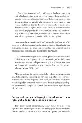 CADÊ O BRINCAR?

173

Esta educação que reproduz a ideologia da classe dominante
está voltada exclusivamente para o incremento da capacidade, entendida como o simples aprimoramento da força de trabalho. Este
tipo educação, e porque não falar da escola, se transforma em uma
verdadeira fábrica de mão-de-obra, preocupando-se mais com as
demandas mercadológicas do que com a obtenção do conhecimento.
Este modelo negligencia o indivíduo e se preocupa com o rendimento qualitativo e quantitativo, necessário para cobrir a demanda do
mercado na reprodução capitalista. (Motta, 2001, p.84)

Nesse sentido, os materiais utilizados em sala de aula se transformam em produtos dessa esfera dominante. Cabe então salientar que
o sistema apostilado de ensino se apresenta como um instrumento
pedagógico de controle, que massiﬁca os indivíduos:
O conhecimento apostilado, porém, produzido em verdadeiras
“fábricas do saber” potencializa a “(re)produção” de indivíduos
massiﬁcados,prontos à adequação social que, atualmente, tem como
um de seus principais objetivos o consumo. Sem este, não há capitalismo. (Motta, 2001, p.85)

Além do sistema de ensino apostilado, reduzir as experiências e
atividades exploratórias coopera para que os professores sejam dominados pelo sistema imposto. Com efeito, as apostilas e os diversos
materiais podem se tornar instrumentos de manipulação ideológica, perpetuando a lógica do capital, comprometendo a prática dos
educadores.

Peteca – A prática pedagógica do educador como
fator delimitador do espaço do brincar
Todo esse arsenal padronizado, na educação, afeta de forma
significativa a formação e a prática pedagógica dos educadores.
Levar a teoria à prática é um caminho árduo, que requer luta social

 