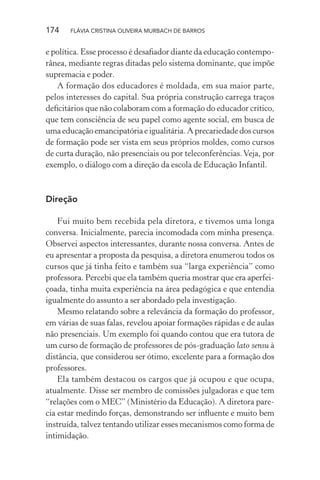 174

FLÁVIA CRISTINA OLIVEIRA MURBACH DE BARROS

e política. Esse processo é desaﬁador diante da educação contemporânea, mediante regras ditadas pelo sistema dominante, que impõe
supremacia e poder.
A formação dos educadores é moldada, em sua maior parte,
pelos interesses do capital. Sua própria construção carrega traços
deﬁcitários que não colaboram com a formação do educador crítico,
que tem consciência de seu papel como agente social, em busca de
uma educação emancipatória e igualitária. A precariedade dos cursos
de formação pode ser vista em seus próprios moldes, como cursos
de curta duração, não presenciais ou por teleconferências. Veja, por
exemplo, o diálogo com a direção da escola de Educação Infantil.

Direção
Fui muito bem recebida pela diretora, e tivemos uma longa
conversa. Inicialmente, parecia incomodada com minha presença.
Observei aspectos interessantes, durante nossa conversa. Antes de
eu apresentar a proposta da pesquisa, a diretora enumerou todos os
cursos que já tinha feito e também sua “larga experiência” como
professora. Percebi que ela também queria mostrar que era aperfeiçoada, tinha muita experiência na área pedagógica e que entendia
igualmente do assunto a ser abordado pela investigação.
Mesmo relatando sobre a relevância da formação do professor,
em várias de suas falas, revelou apoiar formações rápidas e de aulas
não presenciais. Um exemplo foi quando contou que era tutora de
um curso de formação de professores de pós-graduação lato sensu à
distância, que considerou ser ótimo, excelente para a formação dos
professores.
Ela também destacou os cargos que já ocupou e que ocupa,
atualmente. Disse ser membro de comissões julgadoras e que tem
“relações com o MEC” (Ministério da Educação). A diretora parecia estar medindo forças, demonstrando ser inﬂuente e muito bem
instruída, talvez tentando utilizar esses mecanismos como forma de
intimidação.

 