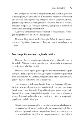 CADÊ O BRINCAR?

175

Sua posição, ao receber a pesquisadora, realça certo apoio aos
cursos rápidos, valorizando-os. É necessário sabermos diferenciar
que o uso de tecnologias é relevante para o nosso desenvolvimento,
porém não podemos deixar que ela se torne um ﬁm em si mesmo,
tomando o espaço da formação humana, que apenas a experiência
com outros homens pode constituir.
A diretora também fez outros comentários relacionados à formação dos professores e à atuação pedagógica.
Diretora: Os professores de Educação Infantil escrevem errado
nas atas. Caprijoso, interesante... Imagine como é passado para as
crianças...

Teoria e prática – valorização da prática
Diretora: Sabe, tem gente que foi meu aluno e tá dando aula na
faculdade. Não sou contra, mas não tem prática, sabe (a relevância
da prática em relação à teoria).
Diretora: Sou da época que não podia usar caneta vermelha para
corrigir. Que não podia usar nada, porque o aluno tinha que deixar
fazer o que queria. Na verdade, ninguém sabia direito o que era isso,
porque a gente trabalhava com o tradicional.
Isso nos remete à desqualiﬁcação desses proﬁssionais, além de,
intrinsecamente, desnudar a sua desvalorização, no contexto da realidade atual. Uma formação desqualiﬁcada para uma compreensão
humanitária e emancipatória da educação conduz tais proﬁssionais
a atuar de maneira alienada, sem consciência crítica de seu próprio
papel na sociedade, visto que
historicamente essa consciência em-si tem se desenvolvido dentro
do processo de alienação e, assim sendo, tem se constituído de forma
alienada e passa de natural e espontânea (isto é, sem que se tenha
consciência dela) a naturalmente e espontaneamente determinada

 