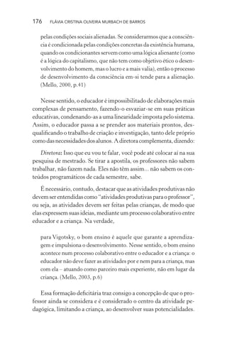 176

FLÁVIA CRISTINA OLIVEIRA MURBACH DE BARROS

pelas condições sociais alienadas. Se considerarmos que a consciência é condicionada pelas condições concretas da existência humana,
quando os condicionantes servem como uma lógica alienante (como
é a lógica do capitalismo, que não tem como objetivo ético o desenvolvimento do homem, mas o lucro e a mais valia), então o processo
de desenvolvimento da consciência em-si tende para a alienação.
(Mello, 2000, p.41)

Nesse sentido, o educador é impossibilitado de elaborações mais
complexas de pensamento, fazendo-o esvaziar-se em suas práticas
educativas, condenando-as a uma linearidade imposta pelo sistema.
Assim, o educador passa a se prender aos materiais prontos, desqualiﬁcando o trabalho de criação e investigação, tanto dele próprio
como das necessidades dos alunos. A diretora complementa, dizendo:
Diretora: Isso que eu vou te falar, você pode até colocar aí na sua
pesquisa de mestrado. Se tirar a apostila, os professores não sabem
trabalhar, não fazem nada. Eles não têm assim... não sabem os conteúdos programáticos de cada semestre, sabe.
É necessário, contudo, destacar que as atividades produtivas não
devem ser entendidas como “atividades produtivas para o professor”,
ou seja, as atividades devem ser feitas pelas crianças, de modo que
elas expressem suas ideias, mediante um processo colaborativo entre
educador e a criança. Na verdade,
para Vigotsky, o bom ensino é aquele que garante a aprendizagem e impulsiona o desenvolvimento. Nesse sentido, o bom ensino
acontece num processo colaborativo entre o educador e a criança: o
educador não deve fazer as atividades por e nem para a criança, mas
com ela – atuando como parceiro mais experiente, não em lugar da
criança. (Mello, 2003, p.6)

Essa formação deﬁcitária traz consigo a concepção de que o professor ainda se considera e é considerado o centro da atividade pedagógica, limitando a criança, ao desenvolver suas potencialidades.

 