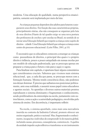 CADÊ O BRINCAR?

179

moderna. Uma educação de qualidade, numa perspectiva emancipatória, somente será implantada por meio da luta:
As crianças pequenas dependem dos adultos para lutarem e assegurarem seus direitos. Em função das suas características próprias,
principalmente etárias, elas não conseguem se organizar pela luta
de seus direitos.Diante de tal quadro exige-se uma nova postura
dos professores de creches e pré-escolas no Brasil, no sentido de se
iniciar uma Educação Infantil que respeite a criança como sujeito de
direitos – cidadã. Uma Educação Infantil que coloque a criança como
centro do processo educacional. (Leite Filho, 2001, p.53)

É necessário que os educadores comecem a enxergar as crianças
como possuidoras de direitos, o principal dos quais é o próprio
direito à infância, pouco a pouco aniquilado em nossas escolas por
um modelo de educação padronizada, que se preocupa apenas em
preparar a criança para o futuro e não para o aqui e o agora.
Para ﬁnalizar este capítulo, é oportuno fazer alguns comentários
que consideramos cruciais. Sabemos que vivemos num sistema
educacional, que, a cada dia que passa, se preocupa menos com a
formação humana. Mesmo tendo consciência disso, não podemos
nos deixar dominar. É preciso que saibamos nos posicionar politicamente, ante essa realidade, e assumir nosso papel como educadores
e agentes sociais. As apostilas e diversos outros materiais prontos
reproduzem o sistema dominante e fragmentam o conhecimento,
sendo proliferadores da estereotipia na escola, juntamente com outros fatores, como a ação e a autoridade pedagógica, envolvidas pelo
sistema de ensino. Em decorrência, é importante reﬂetir:
Na escola, o sistema apostilado, como mais uma mercadoria
inserida no contexto da Indústria Cultural, promete oferecer um
ensino organizado, prático e racional. Mas, fragmentando o conhecimento, incapacita o indivíduo de compreendê-lo de maneira global,
incluindo causas, processos, conseqüências, contextos etc. A quebra
da unidade impede a ação reﬂexiva e transforma-se em instrumento

 