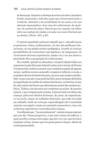 180

FLÁVIA CRISTINA OLIVEIRA MURBACH DE BARROS

de dominação. Reproduz a ideologia de setores privados e do próprio
Estado, preparando o indivíduo quase que exclusivamente para o
vestibular, afastando-o da possibilidade de um ensino e de uma
educação emancipadores, bem como do conhecimento, da aquisição e do usufruto da cultura. Mais do que isso, impede-o de reﬂetir
sobre sua condição de cidadão e de optar com maior liberdade por
seu destino. (Motta, 2001, p.88)

O sistema apostilado acaba por impedir que o educador possa
se posicionar crítica e politicamente, em face dos problemas educacionais, na sua própria prática pedagógica, levando às crianças
possibilidades de construírem suas hipóteses, de imaginarem, de
vivenciarem diversas experiências, dando voz e vez aos alunos e
permitindo-lhes a apropriação do conhecimento.
Em verdade, quando os educadores, em geral (dando ênfase aos
responsáveis pela Educação Infantil e pelas séries iniciais do Ensino
Fundamental), puderem assumir seus verdadeiros papéis de agentes
sociais, também teremos assumido o respeito à infância, à escola, e
ao próprio desenvolvimento humano, em seus mais amplos sentidos.
Sabe-se que essa não é uma tarefa tão fácil, pois a formação deﬁcitária
já engendrada nos moldes do sistema dominante, as histórias sociais
de cada sujeito são fatores que determinam muitas das posições políticas. Todavia, não devemos nos conformar ou aceitar de maneira
natural o que é imposto pelo sistema. É preciso lutar em defesa das
crianças, pelos seus direitos de brincar, de correr, de experiênciar;
e é na escola, espaço de múltiplas dimensões, que tudo isso pode
ser realizado, tendo em vista que a aprendizagem não é construída
somente com papel e caneta ou conteúdos memorísticos, mas com
as diversas experiências vivenciadas pelas crianças.
Acreditamos que, “inconscientemente”, muitas crianças esperam
por esse dia. Nessa perspectiva, é por uma cultura da infância, a
qual concebe a criança como capaz, que tem voz e vez, que devemos
continuar a lutar, mesmo que isso possa parecer utópico, diante da
contemporaneidade.

 