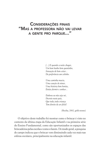 CONSIDERAÇÕES FINAIS
“MAS A PROFESSORA NÃO VAI LEVAR
A GENTE PRO PARQUE...”

[...] E quando a noite chegar,
Um bom banho bem quentinho,
Sensação de bem-estar...
De preferência um colinho.
Uma caminha macia,
Uma canção de ninar,
Uma história bem bonita,
Então,dormir e sonhar...
Embora eu não seja rei,
Decreto neste país,
Que toda,toda criança
Tem direito de ser feliz!
(Rocha, 2002, grifo nosso)

O objetivo deste trabalho foi mostrar como o brincar é visto no
contexto da última etapa da Educação Infantil e na primeira série
do Ensino Fundamental, como são oportunizados os espaços das
brincadeiras pelas escolas e como o fazem. De modo geral, a pesquisa
de campo indicou que o brincar vem diminuindo cada vez mais nas
esferas escolares, principalmente na educação infantil.

 