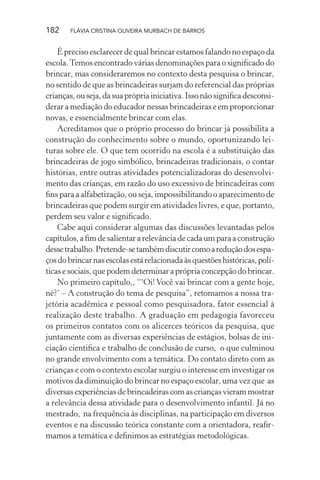 182

FLÁVIA CRISTINA OLIVEIRA MURBACH DE BARROS

É preciso esclarecer de qual brincar estamos falando no espaço da
escola. Temos encontrado várias denominações para o signiﬁcado do
brincar, mas consideraremos no contexto desta pesquisa o brincar,
no sentido de que as brincadeiras surjam do referencial das próprias
crianças, ou seja, da sua própria iniciativa. Isso não signiﬁca desconsiderar a mediação do educador nessas brincadeiras e em proporcionar
novas, e essencialmente brincar com elas.
Acreditamos que o próprio processo do brincar já possibilita a
construção do conhecimento sobre o mundo, oportunizando leituras sobre ele. O que tem ocorrido na escola é a substituição das
brincadeiras de jogo simbólico, brincadeiras tradicionais, o contar
histórias, entre outras atividades potencializadoras do desenvolvimento das crianças, em razão do uso excessivo de brincadeiras com
ﬁns para a alfabetização, ou seja, impossibilitando o aparecimento de
brincadeiras que podem surgir em atividades livres, e que, portanto,
perdem seu valor e signiﬁcado.
Cabe aqui considerar algumas das discussões levantadas pelos
capítulos, a ﬁm de salientar a relevância de cada um para a construção
desse trabalho. Pretende-se também discutir como a redução dos espaços do brincar nas escolas está relacionada às questões históricas, políticas e sociais, que podem determinar a própria concepção do brincar.
No primeiro capítulo,, “‘Oi! Você vai brincar com a gente hoje,
né?’ – A construção do tema de pesquisa”, retomamos a nossa trajetória acadêmica e pessoal como pesquisadora, fator essencial à
realização deste trabalho. A graduação em pedagogia favoreceu
os primeiros contatos com os alicerces teóricos da pesquisa, que
juntamente com as diversas experiências de estágios, bolsas de iniciação cientiﬁca e trabalho de conclusão de curso, o que culminou
no grande envolvimento com a temática. Do contato direto com as
crianças e com o contexto escolar surgiu o interesse em investigar os
motivos da diminuição do brincar no espaço escolar, uma vez que as
diversas experiências de brincadeiras com as crianças vieram mostrar
a relevância dessa atividade para o desenvolvimento infantil. Já no
mestrado, na frequência às disciplinas, na participação em diversos
eventos e na discussão teórica constante com a orientadora, reaﬁrmamos a temática e deﬁnimos as estratégias metodológicas.

 