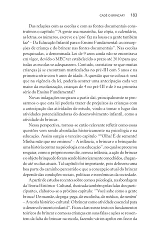 CADÊ O BRINCAR?

183

Das relações com as escolas e com as fontes documentais construímos o capítulo “‘A gente usa massinha, faz cópia, o calendário,
as letras, os números, escreve e a ‘pro’ faz na lousa e a gente também
faz’ – Da Educação Infantil para o Ensino Fundamental: as concepções de criança e do brincar nas fontes documentais”. Nas escolas
pesquisadas, a denominada Lei de 9 anos ainda não se encontrava
em vigor, devido o MEC ter estabelecido o prazo até 2010 para que
todas as escolas se adequassem. Contudo, constatou-se que muitas
crianças já se encontram matriculadas no pré-III com 5 anos e na
primeira série com 6 anos de idade. A questão que se coloca é: será
que na vigência da lei, poderia ocorrer uma antecipação cada vez
maior da escolarização, crianças de 4 no pré-III e de 5 na primeira
série do Ensino Fundamental?
Novas indagações surgiram a partir daí, principalmente se pensarmos o que esta lei poderia trazer de prejuízos às crianças com
a antecipação das atividades de estudo, vindo a tomar o lugar das
atividades potencializadoras do desenvolvimento infantil, como a
atividade do brincar.
Nessa perspectiva, tornou-se então relevante reﬂetir como essas
questões vem sendo abordadas historicamente na psicologia e na
educação. Assim surgiu o terceiro capitulo “‘Olha! É de semente!
Minha mãe que me ensinou’ – A infância, o brincar e o brinquedo:
uma história contar na psicologia e na educação”, no qual se procurou
resgatar, como o próprio nome diz, como a infância, a ação do brincar
e o objeto brinquedo foram sendo historicamente concebidos, chegando até os dias atuais. Tal capítulo foi importante, pois delineou uma
boa parte do caminho percorrido e que a concepção atual do brincar
depende das condições sociais, políticas e econômicas da sociedade.
A partir de estudos recentes sobre como a psicologia, na abordagem
da Teoria Histórico-Cultural, ilustrada também pelas falas dos participantes, elaborou-se o próximo capitulo: “’Você sabe como a gente
brinca? De mamãe, de pega-pega, de escolinha, de médico, de neném’
– A teoria histórico-cultural: O brincar como atividade essencial para
o desenvolvimento infantil”. Ficou claro nesse texto os fundamentos
teóricos do brincar e como as crianças em suas falas e ações se ressentem da falta do brincar na escola, fazendo vários apelos em favor da

 