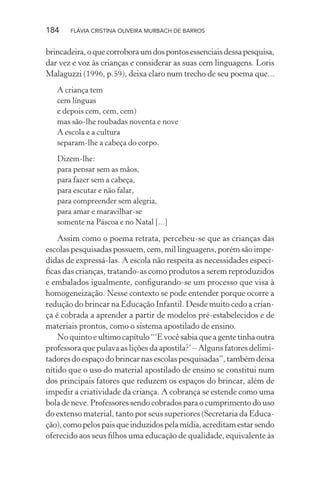 184

FLÁVIA CRISTINA OLIVEIRA MURBACH DE BARROS

brincadeira, o que corrobora um dos pontos essenciais dessa pesquisa,
dar vez e voz às crianças e considerar as suas cem linguagens. Loris
Malaguzzi (1996, p.59), deixa claro num trecho de seu poema que...
A criança tem
cem línguas
e depois cem, cem, cem)
mas são-lhe roubadas noventa e nove
A escola e a cultura
separam-lhe a cabeça do corpo.
Dizem-lhe:
para pensar sem as mãos,
para fazer sem a cabeça,
para escutar e não falar,
para compreender sem alegria,
para amar e maravilhar-se
somente na Páscoa e no Natal [...]

Assim como o poema retrata, percebeu-se que as crianças das
escolas pesquisadas possuem, cem, mil linguagens, porém são impedidas de expressá-las. A escola não respeita as necessidades especiﬁcas das crianças, tratando-as como produtos a serem reproduzidos
e embalados igualmente, conﬁgurando-se um processo que visa à
homogeneização. Nesse contexto se pode entender porque ocorre a
redução do brincar na Educação Infantil. Desde muito cedo a criança é cobrada a aprender a partir de modelos pré-estabelecidos e de
materiais prontos, como o sistema apostilado de ensino.
No quinto e ultimo capítulo “‘E você sabia que a gente tinha outra
professora que pulava as lições da apostila?’ – Alguns fatores delimitadores do espaço do brincar nas escolas pesquisadas”, também deixa
nítido que o uso do material apostilado de ensino se constitui num
dos principais fatores que reduzem os espaços do brincar, além de
impedir a criatividade da criança. A cobrança se estende como uma
bola de neve. Professores sendo cobrados para o cumprimento do uso
do extenso material, tanto por seus superiores (Secretaria da Educação), como pelos pais que induzidos pela mídia, acreditam estar sendo
oferecido aos seus ﬁlhos uma educação de qualidade, equivalente às

 