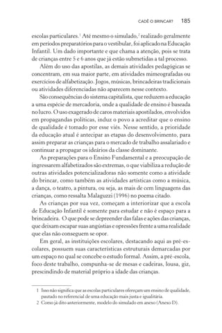CADÊ O BRINCAR?

185

escolas particulares.1 Até mesmo o simulado,2 realizado geralmente
em períodos preparatórios para o vestibular, foi aplicado na Educação
Infantil. Um dado importante e que chama a atenção, pois se trata
de crianças entre 5 e 6 anos que já estão submetidas a tal processo.
Além do uso das apostilas, as demais atividades pedagógicas se
concentram, em sua maior parte, em atividades mimeografadas ou
exercícios de alfabetização. Jogos, músicas, brincadeiras tradicionais
ou atividades diferenciadas não aparecem nesse contexto.
São consequências do sistema capitalista, que reduzem a educação
a uma espécie de mercadoria, onde a qualidade de ensino é baseada
no lucro. O uso exagerado de caros materiais apostilados, envolvidos
em propagandas políticas, induz o povo a acreditar que o ensino
de qualidade é tomado por esse viés. Nesse sentido, a prioridade
da educação atual é antecipar as etapas do desenvolvimento, para
assim preparar as crianças para o mercado de trabalho assalariado e
continuar a propagar os ideários da classe dominante.
As preparações para o Ensino Fundamental e a preocupação de
ingressarem alfabetizados são extremas, o que viabiliza a redução de
outras atividades potencializadoras não somente como a atividade
do brincar, como também as atividades artísticas como a música,
a dança, o teatro, a pintura, ou seja, as mais de cem linguagens das
crianças, como ressalta Malaguzzi (1996) no poema citado.
As crianças por sua vez, começam a interiorizar que a escola
de Educação Infantil é somente para estudar e não é espaço para a
brincadeira. O que pode se depreender das falas e ações das crianças,
que deixam escapar suas angústias e opressões frente a uma realidade
que elas não conseguem se opor.
Em geral, as instituições escolares, destacando aqui as pré-escolares, possuem suas características estruturais demarcadas por
um espaço no qual se concebe o estudo formal. Assim, a pré-escola,
foco deste trabalho, compunha-se de mesas e cadeiras, lousa, giz,
prescindindo de material próprio a idade das crianças.
1 Isso não signiﬁca que as escolas particulares ofereçam um ensino de qualidade,
pautado no referencial de uma educação mais justa e igualitária.
2 Como já dito anteriormente, modelo do simulado em anexo (Anexo D).

 