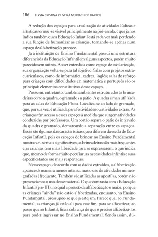 186

FLÁVIA CRISTINA OLIVEIRA MURBACH DE BARROS

A redução dos espaços para a realização de atividades lúdicas e
artísticas tornou-se visível principalmente na pré-escola, o que já nos
indica também que a Educação Infantil está cada vez mais perdendo
a sua função de humanizar as crianças, tornando-se apenas num
espaço de alfabetização precoce.
Já a instituição de Ensino Fundamental possui uma estrutura
diferenciada da Educação Infantil em alguns aspectos, porém muito
parecidos em outros. Ao ser entendida como espaço de escolarização,
sua organização volta-se para tal objetivo. Salas com projetos extracurriculares, como de informática, xadrez, inglês; salas de reforço
para crianças com diﬁculdades em matemática e português são os
principais elementos constitutivos desse espaço.
Possuem, entretanto, também ambientes estruturados às brincadeiras como a quadra, o gramado e o pátio. A quadra é mais utilizada
para as aulas de Educação Física. Localiza-se ao lado do gramado,
que, por sua vez, é utilizada para festividades ou atividades extras. As
crianças têm acesso a esses espaços à medida que surgem atividades
conduzidas por professores. Um portão separa o pátio do intervalo
da quadra e gramado, demarcando a separação entre os espaços.
Essas são algumas das características que a diferem da escola de Educação Infantil, pois os espaços do brincar no Ensino Fundamental
mostraram-se mais signiﬁcativos, as brincadeiras são mais frequentes
e as crianças tem mais liberdade para se expressarem, o que indica
que, mesmo de forma muito peculiar, as necessidades infantis e suas
especiﬁcidades são mais respeitadas.
Nesse espaço, de acordo com os dados extraídos, a alfabetização
aparece de maneira menos intensa, mas o uso de atividades mimeografadas é frequente. Também são utilizadas as apostilas, porém não
presenciamos o uso desse material. O que contrasta com a Educação
Infantil (pré-III), no qual a pressão da alfabetização é maior, porque
as crianças “ainda” não estão alfabetizadas, enquanto, no Ensino
Fundamental, pressupõe-se que já estejam. Parece que, no Fundamental, as crianças já estão ali para esse ﬁm, para se alfabetizar, ao
passo que no Infantil, ﬁca a cobrança de que é preciso alfabetizá-los
para poder ingressar no Ensino Fundamental. Sendo assim, du-

 