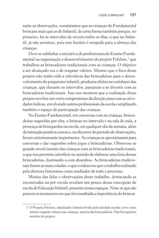 CADÊ O BRINCAR?

187

rante as observações, constatamos que as crianças do Fundamental
brincam mais que as do Infantil, de certa forma também porque, no
primeiro, há os intervalos de recreio todos os dias, o que no Infantil, já não acontece, pois esse horário é ocupado para o almoço das
crianças.
Deve se sublinhar a iniciativa de proﬁssionais do Ensino Fundamental na organização e desenvolvimento do projeto Folclore,3 que
trabalhou as brincadeiras tradicionais com as crianças. O objetivo
a ser alcançado era o de resgatar valores. Mesmo que o foco desse
projeto não tenho sido a relevância das brincadeiras para o desenvolvimento do psiquismo infantil, produziu efeitos no cotidiano das
crianças, que durante os intervalos, passaram a se divertir com as
brincadeiras tradicionais. Isso nos mostrou que a realização desse
projeto revelou um certo compromisso da direção para com as atividades lúdicas, envolvendo outros proﬁssionais da escola e ampliando
também o espaço de participação das crianças.
No Ensino Fundamental, em conversas com as crianças, brincadeiras sugeridas por elas, o brincar no intervalo e na sala de aula, a
presença de brinquedos na escola, em qualquer dia da semana, além
da interação positiva conosco, no decorrer do período de observações,
foram extremamente importantes. As crianças se aproximaram para
conversar e dar sugestões sobre jogos e brincadeiras. Observou-se
grande envolvimento das crianças com as brincadeiras tradicionais,
o que nos permitiu interferir no sentido de elaborar uma lista dessas
brincadeiras, ilustrando-a com desenhos. As brincadeiras tradicionais foram as mais cotadas, o que evidenciou que o trabalho realizado
pela diretora funcionou como mediador de todo o processo.
Muitas das falas e observações deste trabalho, destacando as
encontradas na pré-escola revelam um pouco dessa concepção de
escola de Educação Infantil, presente nesses espaços. Nota-se que são
poucos os momentos em que foi ressaltada a importância do brincar.
3 O Projeto Folclore, idealizado e desenvolvido pela unidade escolar, teve como
intuito resgatar valores nas crianças, através das brincadeiras. Não há registros
escritos do projeto.

 
