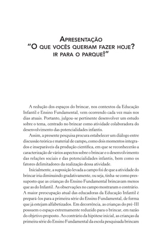 APRESENTAÇÃO
“O QUE VOCÊS QUERIAM FAZER HOJE?
IR PARA O PARQUE!”

A redução dos espaços do brincar, nos contextos da Educação
Infantil e Ensino Fundamental, vem ocorrendo cada vez mais nos
dias atuais. Portanto, julgou-se pertinente desenvolver um estudo
sobre o tema, centrado no brincar como atividade colaboradora do
desenvolvimento das potencialidades infantis.
Assim, a presente pesquisa procura estabelecer um diálogo entre
discussão teórica e material de campo, como dois momentos integrados e inseparáveis da produção cientíﬁca, em que se reconhecerão a
caracterização de vários aspectos sobre o brincar e o desenvolvimento
das relações sociais e das potencialidades infantis, bem como os
fatores delimitadores da realização dessa atividade.
Inicialmente, a suposição levada a campo foi de que a atividade do
brincar iria diminuindo gradativamente, ou seja, tinha-se como pressuposto que as crianças do Ensino Fundamental brincavam menos
que as do Infantil. As observações no campo mostraram o contrário.
A maior preocupação atual das educadoras da Educação Infantil é
prepará-los para a primeira série do Ensino Fundamental, de forma
que já estejam alfabetizados. Em decorrência, as crianças do pré-III
possuem o espaço extremamente reduzido para o brincar, em razão
do objetivo proposto. Ao contrário da hipótese inicial, as crianças da
primeira série do Ensino Fundamental da escola pesquisada brincam

 