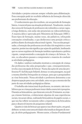 188

FLÁVIA CRISTINA OLIVEIRA MURBACH DE BARROS

Atividades e projetos estavam sempre voltados para alfabetização.
Essa concepção pode ter recebido inﬂuência da formação oferecida
aos proﬁssionais da educação.
O conhecimento que eles recebem, em seu período de formação
básica, é essencial para sua atuação proﬁssional. Atualmente, muitos
dos cursos de formação de professores são reduzidos a cursos vagos,
à longa distância, com aulas não presenciais ou videoconferências.
A maioria deles é aprovada pelo Ministério da Educação (MEC).
Esses tipos de formação, muitas vezes, são paliativos, reforçando
concepções cristalizadas, o que desfavorece uma posição critica e
política diante da situação educacional vigente. Nas escolas pesquisadas, a formação das professoras envolvidas é de magistério e curso
superior, porém isso não signiﬁca que sejam de qualidade, lembrando
que os cursos regulares de formação também reproduzem a política
vigente, comprometendo a concepção de criança e de brincar. Assim, os educadores passam a comprometer a maneira de conduzir
as atividades pedagógicas.
Os dados e análises realizados mostram a concepção de criança
das professoras das salas pesquisadas o que, consequentemente,
revela a sua concepção de brincar. Numa das ações de uma das professoras P2 da Educação Infantil, destaca-se uma passagem, na qual
a mesma distribui brinquedos às crianças, para que a pesquisadora
as visse brincando. Nessa atividade a professora demonstra a sua
despreocupação para com a atividade, uma vez que a mesma não faz
parte de suas atividades pedagógicas diárias.
O trabalho não intencional da professora, no entanto, não inviabilizou que as crianças pudessem trazer dados essenciais à pesquisa.
Durante as brincadeiras, que duravam cerca de 20 minutos, as crianças criaram histórias, evidenciaram algumas de suas experiências
sociais, trocaram ideias, realizando brincadeiras de papéis sociais, o
que nos faz reﬂetir novamente sobre a importância da brincadeira
para o desenvolvimento do psiquismo infantil.
Quanto à visão do brincar que aparece nas observações, em geral,
deﬁnem-se mais como uma atividade relacionada ao desgaste de energia, de efeito pedagogizante. Mesmo assim, o Ensino Fundamental

 