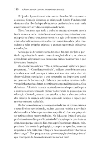 190

FLÁVIA CRISTINA OLIVEIRA MURBACH DE BARROS

O Quadro 3 permite uma leitura mais clara das diferenças entre
as escolas. Como já dissemos, as crianças do Ensino Fundamental
tiveram maior liberdade para brincar e os proﬁssionais estavam mais
envolvidos com atividades dirigidas ao brincar.
Não afirmamos que todo o trabalho encontrado nesta escola
tenha sido relevante, considerando nossos pressupostos teóricos,
mas pode se aﬁrmar que, nesse contexto, a ação do brincar e demais
atividades lúdicas são manifestadas com mais intensidade pelos educadores e pelas próprias crianças, o que nos sugere mais iniciativas
e mediações.
Ainda que as brincadeiras tradicionais tenham surgido a partir da organização da escola, com a intenção indicada, as crianças
aprenderam as brincadeiras e passaram a brincar no intervalo, o que
favoreceu a interação.
Os apontamentos ﬁnais “‘Mas a professora não vai levar a gente
pro parque...’ – Considerações ﬁnais”, indicam que o brincar é uma
atividade essencial para que a criança alcance um maior nível de
desenvolvimento psíquico, o que caracteriza seu importante papel
no processo de humanização. Sabemos que muitos estudos em diversas linhas teóricas foram e continuam sendo realizados em defesa
do brincar. A história tem nos mostrado o caminho percorrido para
a conquista desse espaço do brincar na literatura da psicologia e da
educação. Contudo, mesmo com estudos na área e a luta em defesa
dos direitos da criança, o brincar, ainda não ocupou o espaço que
merece em nossa sociedade.
Os discursos da maioria das escolas são belos, defendo a criança
e seus direitos e priorizando, muitas vezes na retórica a atividade
da brincadeira. Mas o que acontece na prática? Um exemplo pode
ser retirado desse mesmo trabalho. Na Educação Infantil uma das
proﬁssionais ressalta que a Secretaria da Educação pede para levar as
crianças ao parque todos os dias, mas as professoras não o fazem, pois,
precisam “dar conta do pedagógico, cumprir as apostilas, as metas
impostas, a data certa para entregar a descrição do desenvolvimento
das crianças”. Nos perguntamos: que concepção de criança é essa?
que concepção de desenvolvimento humano é esse?

 