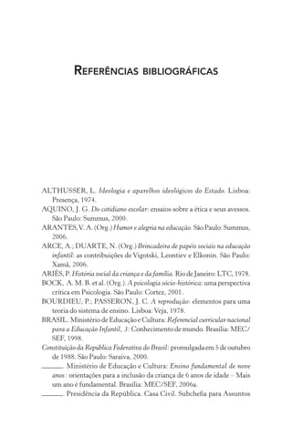 REFERÊNCIAS BIBLIOGRÁFICAS

ALTHUSSER, L. Ideologia e aparelhos ideológicos do Estado. Lisboa:
Presença, 1974.
AQUINO, J. G. Do cotidiano escolar: ensaios sobre a ética e seus avessos.
São Paulo: Summus, 2000.
ARANTES, V. A. (Org.) Humor e alegria na educação. São Paulo: Summus,
2006.
ARCE, A.; DUARTE, N. (Org.) Brincadeira de papéis sociais na educação
infantil: as contribuições de Vigotski, Leontiev e Elkonin. São Paulo:
Xamã, 2006.
ARIÈS, P. História social da criança e da família. Rio de Janeiro: LTC, 1978.
BOCK, A. M. B. et al. (Org.). A psicologia sócio-histórica: uma perspectiva
crítica em Psicologia. São Paulo: Cortez, 2001.
BOURDIEU, P.; PASSERON, J. C. A reprodução: elementos para uma
teoria do sistema de ensino. Lisboa: Veja, 1978.
BRASIL. Ministério de Educação e Cultura: Referencial curricular nacional
para a Educação Infantil, 3: Conhecimento de mundo. Brasília: MEC/
SEF, 1998.
Constituição da República Federativa do Brasil: promulgada em 5 de outubro
de 1988. São Paulo: Saraiva, 2000.
. Ministério de Educação e Cultura: Ensino fundamental de nove
anos: orientações para a inclusão da criança de 6 anos de idade – Mais
um ano é fundamental. Brasília: MEC/SEF, 2006a.
. Presidência da República. Casa Civil. Subcheﬁa para Assuntos

 
