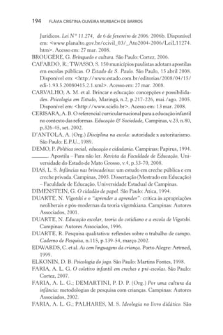 194

FLÁVIA CRISTINA OLIVEIRA MURBACH DE BARROS

Jurídicos. Lei N° 11.274, de 6 de fevereiro de 2006. 2006b. Disponível
em: <www.planalto.gov.br/ccivil_03/_Ato2004-2006/LeiL11274.
htm>. Acesso em: 27 mar. 2008.
BROUGÈRE, G. Brinquedo e cultura. São Paulo: Cortez, 2006.
CAFARDO, R.; TWASSO, S. 150 municípios paulistas adotam apostilas
em escolas públicas. O Estado de S. Paulo. São Paulo, 15 abril 2008.
Disponível em: <http://www.estado.com.br/editorias/2008/04/15/
edi-1.93.5.20080415.2.1.xml>. Acesso em: 27 mar. 2008.
CARVALHO, A. M. et al. Brincar e educação: concepções e possibilidades. Psicologia em Estudo, Maringá, n.2, p.217-226, mai./ago. 2005.
Disponível em: <http://www.scielo.br>. Acesso em: 13 mar. 2008.
CERISARA, A. B. O referencial curricular nacional para a educação infantil
no contexto das reformas. Educação & Sociedade, Campinas, v.23, n.80,
p.326-45, set. 2002.
D’ANTOLA, A. (Org.) Disciplina na escola: autoridade x autoritarismo.
São Paulo: E.P.U., 1989.
DEMO, P. Política social, educação e cidadania. Campinas: Papirus, 1994.
. Apostila – Para não ler. Revista da Faculdade de Educação, Universidade do Estado de Mato Grosso, v.4, p.53-70, 2008.
DIAS, L. S. Infâncias nas brincadeiras: um estudo em creche pública e em
creche privada. Campinas, 2005. Dissertação (Mestrado em Educação)
– Faculdade de Educação, Universidade Estadual de Campinas.
DIMENSTEIN, G. O cidadão de papel. São Paulo: Ática, 1994.
DUARTE, N. Vigotski e o “aprender a aprender”: crítica às apropriações
neoliberais e pós-modernas da teoria vigotskiana. Campinas: Autores
Associados, 2001.
DUARTE, N. Educação escolar, teoria do cotidiano e a escola de Vigotski.
Campinas: Autores Associados, 1996.
DUARTE, R. Pesquisa qualitativa: reﬂexões sobre o trabalho de campo.
Caderno de Pesquisa, n.115, p.139-54, março 2002.
EDWARDS, C. et al. As cem linguagens da criança. Porto Alegre: Artmed,
1999.
ELKONIN, D. B. Psicologia do jogo. São Paulo: Martins Fontes, 1998.
FARIA, A. L. G. O coletivo infantil em creches e pré-escolas. São Paulo:
Cortez, 2007.
FARIA, A. L. G.; DEMARTINI, P. D. P. (Org.) Por uma cultura da
infância: metodologias de pesquisa com crianças. Campinas: Autores
Associados, 2002.
FARIA, A. L. G.; PALHARES, M. S. Ideologia no livro didático. São

 