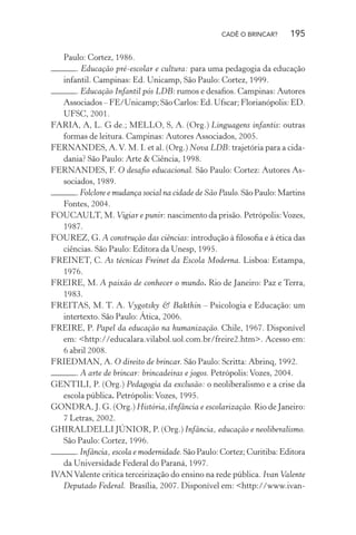 CADÊ O BRINCAR?

195

Paulo: Cortez, 1986.
. Educação pré-escolar e cultura: para uma pedagogia da educação
infantil. Campinas: Ed. Unicamp, São Paulo: Cortez, 1999.
. Educação Infantil pós LDB: rumos e desaﬁos. Campinas: Autores
Associados – FE/Unicamp; São Carlos: Ed. Ufscar; Florianópolis: ED.
UFSC, 2001.
FARIA, A, L. G de.; MELLO, S, A. (Org.) Linguagens infantis: outras
formas de leitura. Campinas: Autores Associados, 2005.
FERNANDES, A. V. M. I. et al. (Org.) Nova LDB: trajetória para a cidadania? São Paulo: Arte & Ciência, 1998.
FERNANDES, F. O desaﬁo educacional. São Paulo: Cortez: Autores Associados, 1989.
. Folclore e mudança social na cidade de São Paulo. São Paulo: Martins
Fontes, 2004.
FOUCAULT, M. Vigiar e punir: nascimento da prisão. Petrópolis: Vozes,
1987.
FOUREZ, G. A construção das ciências: introdução à ﬁlosoﬁa e à ética das
ciências. São Paulo: Editora da Unesp, 1995.
FREINET, C. As técnicas Freinet da Escola Moderna. Lisboa: Estampa,
1976.
FREIRE, M. A paixão de conhecer o mundo. Rio de Janeiro: Paz e Terra,
1983.
FREITAS, M. T. A. Vygotsky & Bakthin – Psicologia e Educação: um
intertexto. São Paulo: Ática, 2006.
FREIRE, P. Papel da educação na humanização. Chile, 1967. Disponível
em: <http://educalara.vilabol.uol.com.br/freire2.htm>. Acesso em:
6 abril 2008.
FRIEDMAN, A. O direito de brincar. São Paulo: Scritta: Abrinq, 1992.
. A arte de brincar: brincadeiras e jogos. Petrópolis: Vozes, 2004.
GENTILI, P. (Org.) Pedagogia da exclusão: o neoliberalismo e a crise da
escola pública. Petrópolis: Vozes, 1995.
GONDRA, J. G. (Org.) História,iInfância e escolarização. Rio de Janeiro:
7 Letras, 2002.
GHIRALDELLI JÚNIOR, P. (Org.) Infância, educação e neoliberalismo.
São Paulo: Cortez, 1996.
. Infância, escola e modernidade. São Paulo: Cortez; Curitiba: Editora
da Universidade Federal do Paraná, 1997.
IVAN Valente critica terceirização do ensino na rede pública. Ivan Valente
Deputado Federal. Brasília, 2007. Disponível em: <http://www.ivan-

 