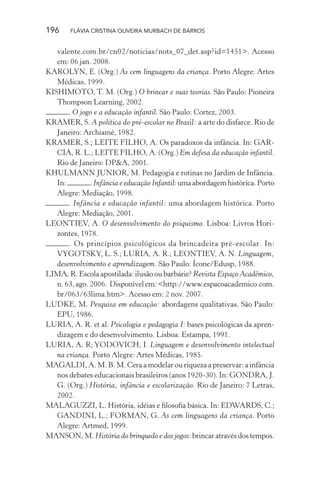 196

FLÁVIA CRISTINA OLIVEIRA MURBACH DE BARROS

valente.com.br/cn02/noticias/nots_07_det.asp?id=1451>. Acesso
em: 06 jan. 2008.
KAROLYN, E. (Org.) As cem linguagens da criança. Porto Alegre: Artes
Médicas, 1999.
KISHIMOTO, T. M. (Org.) O brincar e suas teorias. São Paulo: Pioneira
Thompson Learning, 2002.
. O jogo e a educação infantil. São Paulo: Cortez, 2003.
KRAMER, S. A política do pré-escolar no Brasil: a arte do disfarce. Rio de
Janeiro: Archiamé, 1982.
KRAMER, S.; LEITE FILHO, A. Os paradoxos da infância. In: GARCIA, R. L.; LEITE FILHO, A. (Org.) Em defesa da educação infantil.
Rio de Janeiro: DP&A, 2001.
KHULMANN JUNIOR, M. Pedagogia e rotinas no Jardim de Infância.
In:
. Infância e educação Infantil: uma abordagem histórica. Porto
Alegre: Mediação, 1998.
. Infância e educação infantil: uma abordagem histórica. Porto
Alegre: Mediação, 2001.
LEONTIEV, A. O desenvolvimento do psiquismo. Lisboa: Livros Horizontes, 1978.
. Os princípios psicológicos da brincadeira pré-escolar. In:
VYGOTSKY, L. S.; LURIA, A. R.; LEONTIEV, A. N. Linguagem,
desenvolvimento e aprendizagem. São Paulo: Ícone/Edusp, 1988.
LIMA, R. Escola apostilada: ilusão ou barbárie? Revista Espaço Acadêmico,
n. 63, ago. 2006. Disponível em: <http://www.espacoacademico.com.
br/063/63lima.htm>. Acesso em: 2 nov. 2007.
LUDKE, M. Pesquisa em educação: abordagens qualitativas. São Paulo:
EPU, 1986.
LURIA, A. R. et al. Psicologia e pedagogia I: bases psicológicas da aprendizagem e do desenvolvimento. Lisboa: Estampa, 1991.
LURIA, A. R; YODOVICH, I. Linguagem e desenvolvimento intelectual
na criança. Porto Alegre: Artes Médicas, 1985.
MAGALDI, A. M. B. M. Cera a modelar ou riqueza a preservar: a infância
nos debates educacionais brasileiros (anos 1920-30). In: GONDRA, J.
G. (Org.) História, infância e escolarização. Rio de Janeiro: 7 Letras,
2002.
MALAGUZZI, L. História, idéias e ﬁlosoﬁa básica. In: EDWARDS, C.;
GANDINI, L.; FORMAN, G. As cem linguagens da criança. Porto
Alegre: Artmed, 1999.
MANSON, M. História do brinquedo e dos jogos: brincar através dos tempos.

 