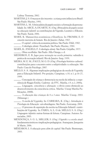 CADÊ O BRINCAR?

197

Lisboa: Teorema, 2002.
MARTINS, J. S. O massacre dos inocentes: a criança sem infância no Brasil.
São Paulo: Hucitec, 1991.
MARTINS, L. M. A brincadeira de papéis sociais e a formação da personalidade. In: ARCE, A; DUARTE, N. (Org.) Brincadeira de papéis sociais
na educação infantil: as contribuições de Vigotski, Leontiev e Elkonin.
São Paulo: Xamã, 2006.
MARX, K. Manuscritos econômicos e filosóficos. In: FROMM, E. O
conceito marxista de homem. Rio de Janeiro: Zahar, 1967.
. O capital: crítica da economia política. São Paulo: Difel, 1982.
. A ideologia alemã: Feuerbach. São Paulo: Hucitec, 1984.
MARX, K.; ENGELS, F. A ideologia alemã. São Paulo: Grijalbo, 1977.
. Obras escolhidas. São Paulo: Alfa-Ômega, s. d.
MEDEIROS, E. B. Jogos para recreação na escola primária: subsídio à
prática de recreação infantil. Rio de Janeiro: Inep, 1959.
MEIRA, M. E. M.; FACCI, M. G. D. (Org.) Psicologia histórico-cultural:
contribuições para o encontro entre a subjetividade e a educação. São
Paulo: Casa do Psicólogo, 2007.
MELLO, S. A. Algumas implicações pedagógicas da escola de Vygotsky
para a Educação Infantil. Pro-posições, Campinas, v.10, n.1, p.16-27,
1999.
. Concepção de criança e democracia na escola da infância: a experiência de Reggio Emilia. Cadernos da FFC, Marília, v.9, n.2, 2000a.
. Linguagem, consciência e alienação: o óbvio como obstáculo ao
desenvolvimento da consciência crítica. Marília: Unesp Marília Publicações, 2000b.
. A educação das crianças de 0 a 3 anos. Marília: Unesp, 2003.
(Mimeogr.)
. A escola de Vygotsky. In: CARRARA, K. (Org.). Introdução à
Psicologia da Educação: seis abordagens. São Paulo: Avercamp, 2004.
. O processo de aquisição da escrita na Educação Infantil: contribuições de Vygotsky In: FARIA, A, L. G de; MELLO, S, A. (Org.)
Linguagens infantis: outras formas de leitura. Campinas: Autores Associados, 2005.
MENDONÇA, S. G. L; MILLER, S. (Org.) Vigotski e a escola atual:
fundamentos teóricos e implicações pedagógicas. Araraquara: Junqueira
& Marin, 2006.
MÉSZAROS, I. A educação para além do capital. São Paulo: Bomtempo,
2005.

 