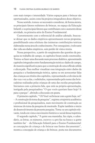 18

FLÁVIA CRISTINA OLIVEIRA MURBACH DE BARROS

com mais tempo e intensidade. Vários espaços para o brincar são
oportunizados, assim como há projetos integradores desse objetivo.
Nesse sentido, tornou-se necessário considerar, de forma atenta,
os principais fatores redutores do brincar, no espaço da Educação
Infantil, e os principais fatores que contribuíam com o aumento dessa
atividade, na primeira série do Ensino Fundamental.
Coerentemente com o referencial de análise adotado, buscouse deixar que os dados empíricos apresentassem novas propostas,
possibilitando uma releitura das inúmeras contribuições teóricas
elaboradas nessa área do conhecimento. Por conseguinte, é relevante
dar vida aos dados empíricos, sem perder de vista a teoria.
Nessa perspectiva, a partir do surgimento das questões da pesquisa no trabalho de campo, os capítulos foram sendo construídos.
Tentou-se fazer uma discussão num processo dialético, apresentando
capítulos integrados entre fundamentação teórica e dados de campo,
de maneira signiﬁcativa para que a construção de uma reﬂexão sólida
e alicerçada. Para melhor visualizar essa integração entre dados da
pesquisa e a fundamentação teórica, optou-se em acrescentar falas
das crianças aos títulos dos capítulos, representando a relevância de
dar voz e vez a elas, e subtítulos, representados pelo nome das brincadeiras realizadas pelas crianças de uma das escolas pesquisadas.
Iniciamos com a primeira fala, que está na própria apresentação,
instigada pela pesquisadora “O que vocês queriam fazer hoje? Ir
para o parque”, abrindo a discussão em pauta.
O primeiro capítulo, “‘Oi! Você vai brincar com a gente hoje, né?’
– A construção do tema da pesquisa”, registra a trajetória acadêmica
e proﬁssional da pesquisadora, num movimento de construção ao
interesse do tema da pesquisa de mestrado. Expõe também o inicio
do desenvolvimento da presente pesquisa. Torna-se um capitulo relevante, tendo em vista o movimento histórico e social dessa trajetória.
O segundo capítulo,“‘A gente usa massinha, faz cópia, o calendário, as letras, os números, escreve e a pro faz na lousa e a gente
também faz’ – da Educação Infantil para o Ensino Fundamental:
as concepções de criança e do brincar nas fontes documentais”,
mostra a concepção de criança e do brincar, posta nos documentos

 