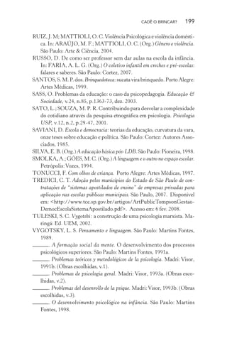 CADÊ O BRINCAR?

199

RUIZ, J. M; MATTIOLI, O. C. Violência Psicológica e violência doméstica. In: ARAÚJO, M. F.; MATTIOLI, O. C. (Org.) Gênero e violência.
São Paulo: Arte & Ciência, 2004.
RUSSO, D. De como ser professor sem dar aulas na escola da infância.
In: FARIA, A. L. G. (Org.) O coletivo infantil em creches e pré-escolas:
falares e saberes. São Paulo: Cortez, 2007.
SANTOS, S. M. P. dos. Brinquedoteca: sucata vira brinquedo. Porto Alegre:
Artes Médicas, 1999.
SASS, O. Problemas da educação: o caso da psicopedagogia. Educação &
Sociedade, v.24, n.85, p.1363-73, dez. 2003.
SATO, L.; SOUZA, M. P. R. Contribuindo para desvelar a complexidade
do cotidiano através da pesquisa etnográﬁca em psicologia. Psicologia
USP, v.12, n.2, p.29-47, 2001.
SAVIANI, D. Escola e democracia: teorias da educação, curvatura da vara,
onze teses sobre educação e política. São Paulo: Cortez: Autores Associados, 1985.
SILVA, E. B. (Org.) A educação básica pós-LDB. São Paulo: Pioneira, 1998.
SMOLKA, A.; GÓES, M. C. (Org.) A linguagem e o outro no espaço escolar.
Petrópolis: Vozes, 1994.
TONUCCI, F. Com olhos de criança. Porto Alegre: Artes Médicas, 1997.
TREDICI, C. T. Adoção pelos municípios do Estado de São Paulo de contratações de “sistemas apostilados de ensino” de empresas privadas para
aplicação nas escolas públicas municipais. São Paulo, 2007. Disponível
em: <http://www.tce.sp.gov.br/artigos/ArtPublicTompsonGestaoDemocEscolaSistemaApostilado.pdf>. Acesso em: 6 fev. 2008.
TULESKI, S. C. Vygotski: a construção de uma psicologia marxista. Maringá: Ed. UEM, 2002.
VYGOTSKY, L. S. Pensamento e linguagem. São Paulo: Martins Fontes,
1989.
. A formação social da mente. O desenvolvimento dos processos
psicológicos superiores. São Paulo: Martins Fontes, 1991a.
. Problemas teóricos y metodológicos de la psicologia. Madri: Visor,
1991b. (Obras escolhidas, v.1).
. Problemas de psicologia geral. Madri: Visor, 1993a. (Obras escolhidas, v.2).
. Problemas del desenrollo de la psique. Madri: Visor, 1993b. (Obras
escolhidas, v.3).
. O desenvolvimento psicológico na infância. São Paulo: Martins
Fontes, 1998.

 