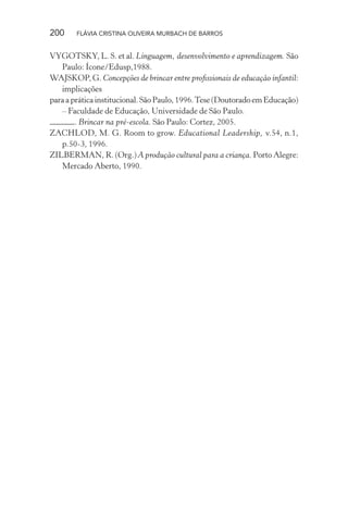 200

FLÁVIA CRISTINA OLIVEIRA MURBACH DE BARROS

VYGOTSKY, L. S. et al. Linguagem, desenvolvimento e aprendizagem. São
Paulo: Ícone/Edusp,1988.
WAJSKOP, G. Concepções de brincar entre proﬁssionais de educação infantil:
implicações
para a prática institucional. São Paulo, 1996. Tese (Doutorado em Educação)
– Faculdade de Educação, Universidade de São Paulo.
. Brincar na pré-escola. São Paulo: Cortez, 2005.
ZACHLOD, M. G. Room to grow. Educational Leadership, v.54, n.1,
p.50-3, 1996.
ZILBERMAN, R. (Org.) A produção cultural para a criança. Porto Alegre:
Mercado Aberto, 1990.

 