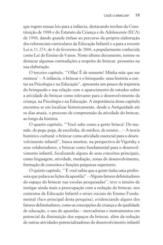 CADÊ O BRINCAR?

19

que regem nossas leis para a infância, destacando trechos da Constituição de 1988 e do Estatuto da Criança e do Adolescente (ECA)
de 1990, dando grande ênfase ao percurso da própria elaboração
dos referenciais curriculares da Educação Infantil e a para a recente
Lei n.11.274, de 6 de fevereiro de 2006, a popularmente conhecida
como Lei do Ensino de 9 anos. Neste último documento, tentou-se
destacar algumas contradições a respeito do brincar, presentes na
sua elaboração.
O terceiro capítulo, “‘Olha! É de semente! Minha mãe que me
ensinou’ – A infância, o brincar e o brinquedo: uma história a contar na Psicologia e na Educação”, apresenta um pouco da trajetória
do brinquedo e sua relação com o aparecimento de estudos sobre
a atividade do brincar como relevante para o desenvolvimento da
criança, na Psicologia e na Educação. A importância desse capítulo
encontra-se em localizar historicamente, desde a Antiguidade até
os dias atuais, o processo de compreensão da atividade do brincar,
ao longo da história.
O quarto capítulo, “‘Você sabe como a gente brinca? De mamãe, de pega-pega, de escolinha, de médico, de neném... – A teoria
histórico-cultural: o brincar como atividade essencial para o desenvolvimento infantil”, busca mostrar, na perspectiva de Vigotsky e
seus colaboradores, o brincar como fundamental para o desenvolvimento infantil, focalizando alguns de seus conceitos principais,
como linguagem, atividade, mediação, zonas de desenvolvimento,
formação de conceitos e funções psíquicas superiores.
O quinto capítulo, “‘E você sabia que a gente tinha uma professora que pulava as lições da apostila?’ – Alguns fatores delimitadores
do espaço do brincar nas escolas pesquisadas”, teve o intuito de
instigar ainda mais a preocupação com a redução do brincar, nos
contextos da Educação Infantil e séries iniciais do Ensino Fundamental (foco principal desta pesquisa), evidenciando alguns dos
fatores delimitadores, como as concepções de criança e de qualidade
de educação, o uso de apostilas – mercadorias e instrumentos em
potencial da diminuição dos espaços do brincar, além da redução
de outras atividades potencializadoras do desenvolvimento infantil

 
