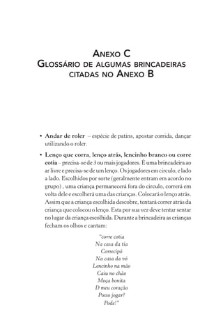 ANEXO C
GLOSSÁRIO DE ALGUMAS BRINCADEIRAS
CITADAS NO ANEXO B

• Andar de roler – espécie de patins, apostar corrida, dançar
utilizando o roler.
• Lenço que corra, lenço atrás, lencinho branco ou corre
cotia – precisa-se de 3 ou mais jogadores. É uma brincadeira ao
ar livre e precisa-se de um lenço. Os jogadores em circulo, e lado
a lado. Escolhidos por sorte (geralmente entram em acordo no
grupo) , uma criança permanecerá fora do circulo, correrá em
volta dele e escolherá uma das crianças. Colocará o lenço atrás.
Assim que a criança escolhida descobre, tentará correr atrás da
criança que colocou o lenço. Esta por sua vez deve tentar sentar
no lugar da criança escolhida. Durante a brincadeira as crianças
fecham os olhos e cantam:
“corre cotia
Na casa da tia
Correcipó
Na casa da vó
Lencinho na mão
Caiu no chão
Moça bonita
D meu coração
Posso jogar?
Pode!”

 