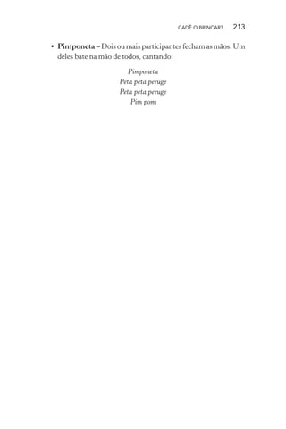 CADÊ O BRINCAR?

213

• Pimponeta – Dois ou mais participantes fecham as mãos. Um
deles bate na mão de todos, cantando:
Pimponeta
Peta peta peruge
Peta peta peruge
Pim pom

 