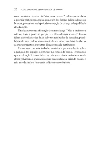 20

FLÁVIA CRISTINA OLIVEIRA MURBACH DE BARROS

como a música, o contar histórias, entre outras. Analisou-se também
a própria prática pedagógica como um dos fatores delimitadores do
brincar, provenientes da própria concepção de criança e de qualidade
de educação.
Finalizando com a aﬁrmação de uma criança “‘Mas a professora
não vai levar a gente no parque... – Considerações ﬁnais”, foram
feitas as considerações ﬁnais sobre os resultados da pesquisa, possibilitando uma melhor visualização de seu todo, mas deixá-lo aberto
às outras sugestões ou outras discussões a ele pertinentes.
Esperamos com este trabalho contribuir para a reﬂexão sobre
a redução dos espaços do brincar no espaço da escola, lembrando
que sua função é potencializar as crianças a níveis mais elevados de
desenvolvimento, atendendo suas necessidades e criando novas, e
não as reduzindo a interesses políticos e econômicos.

 