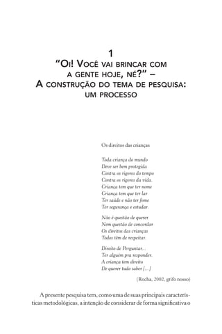 1
“OI! VOCÊ VAI BRINCAR COM
A GENTE HOJE, NÉ?” –
A CONSTRUÇÃO DO TEMA DE PESQUISA:
UM PROCESSO

Os direitos das crianças
Toda criança do mundo
Deve ser bem protegida
Contra os rigores do tempo
Contra os rigores da vida.
Criança tem que ter nome
Criança tem que ter lar
Ter saúde e não ter fome
Ter segurança e estudar.
Não é questão de querer
Nem questão de concordar
Os direitos das crianças
Todos têm de respeitar.
Direito de Perguntar...
Ter alguém pra responder.
A criança tem direito
De querer tudo saber [...]
(Rocha, 2002, grifo nosso)

A presente pesquisa tem, como uma de suas principais características metodológicas, a intenção de considerar de forma signiﬁcativa o

 