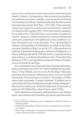 CADÊ O BRINCAR?

23

ências, como o contato com muitas leituras sobre o desenvolvimento
infantil, o brincar, a brinquedoteca, além de outros eixos temáticos
que acabaram por nortear o trabalho, como as questões da ﬁlosoﬁa
e da sociologia da infância, fundamentadas pela ﬁlosoﬁa marxista
(principal representante: Karl Marx – 1818-1883). Nesse momento,
comecei a ter os primeiros contatos com a teoria histórico-cultural de
Lev Semyonovich Vygotsky (1896-1934) e outros autores, seguidores
de sua linha teórica. Além das leituras, que ocorriam em grupos de
estudos3 e pesquisa,4 também realizávamos5 oﬁcinas de brinquedos
com sucata, apresentações do trabalho em eventos cientíﬁcos e viagens relacionadas com o tema do projeto. Tive a oportunidade de
conhecer a brinquedoteca de Indianápolis, na cidade de São Paulo,
a primeira fundada no Brasil, no ano de 1971; a Brinquedoteca da
Labrimp (Laboratório de Brinquedos e Materiais Pedagógicos); e o
Museu de Brinquedos da FE-USP (São Paulo); a exposição de fotos
sobre o brincar, coordenada pela professora Dra. Tisuko Morchida
Kishimoto (USP); e a brinquedoteca da Apae da cidade de Pompéia,
interior do Estado de São Paulo.
Em concomitância com o desenvolvimento do projeto da brinquedoteca, juntamente com a Profª. Drª. Sueli Guadelupe de Lima Mendonça, Unesp/Marília, atuante na área de Sociologia e Educação,
um projeto de pesquisa de minha autoria, para o envio ao Conselho
Nacional de Desenvolvimento Cientíﬁco e Tecnológico (CNPq)
estava sendo estruturado. O projeto intitulado “Cidadania para as
séries iniciais do Ensino Fundamental: desaﬁos do fazer pedagógico”,
direcionado a estudos para o Ensino Fundamental, foi aprovado em
agosto de 2002 (Bolsa Pibic-reitoria/Unesp, apoio CNPq).
Pedi o afastamento da pesquisa da brinquedoteca como bolsista
oﬁcial, mas continuei como voluntária, pois aquela experiência havia
3 Grupo de Estudos Implicações para a Pedagogia da Infância/Pesquisa em
Educação infantil.
4 Grupo de Pesquisa Saberes e Práticas Docentes na perspectiva da teoria histórico-cultural.
5 Usei o tempo “realizávamos”, porque havia outra bolsista envolvida no projeto
e alguns voluntários, além da orientadora.

 