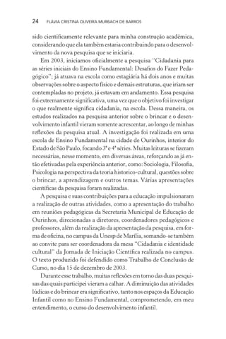 24

FLÁVIA CRISTINA OLIVEIRA MURBACH DE BARROS

sido cientiﬁcamente relevante para minha construção acadêmica,
considerando que ela também estaria contribuindo para o desenvolvimento da nova pesquisa que se iniciaria.
Em 2003, iniciamos oﬁcialmente a pesquisa “Cidadania para
as séries iniciais do Ensino Fundamental: Desaﬁos do Fazer Pedagógico”; já atuava na escola como estagiária há dois anos e muitas
observações sobre o aspecto físico e demais estruturas, que iriam ser
contempladas no projeto, já estavam em andamento. Essa pesquisa
foi extremamente signiﬁcativa, uma vez que o objetivo foi investigar
o que realmente signiﬁca cidadania, na escola. Dessa maneira, os
estudos realizados na pesquisa anterior sobre o brincar e o desenvolvimento infantil vieram somente acrescentar, ao longo de minhas
reﬂexões da pesquisa atual. A investigação foi realizada em uma
escola de Ensino Fundamental na cidade de Ourinhos, interior do
Estado de São Paulo, focando 3ª e 4ª séries. Muitas leituras se ﬁzeram
necessárias, nesse momento, em diversas áreas, reforçando as já então efetivadas pela experiência anterior, como: Sociologia, Filosoﬁa,
Psicologia na perspectiva da teoria historico-cultural, questões sobre
o brincar, a aprendizagem e outros temas. Várias apresentações
cientíﬁcas da pesquisa foram realizadas.
A pesquisa e suas contribuições para a educação impulsionaram
a realização de outras atividades, como a apresentação do trabalho
em reuniões pedagógicas da Secretaria Municipal de Educação de
Ourinhos, direcionadas a diretores, coordenadores pedagógicos e
professores, além da realização da apresentação da pesquisa, em forma de oﬁcina, no campus da Unesp de Marília, somando-se também
ao convite para ser coordenadora da mesa “Cidadania e identidade
cultural” da Jornada de Iniciação Cientíﬁca realizada no campus.
O texto produzido foi defendido como Trabalho de Conclusão de
Curso, no dia 15 de dezembro de 2003.
Durante esse trabalho, muitas reﬂexões em torno das duas pesquisas das quais participei vieram a calhar. A diminuição das atividades
lúdicas e do brincar era signiﬁcativo, tanto nos espaços da Educação
Infantil como no Ensino Fundamental, comprometendo, em meu
entendimento, o curso do desenvolvimento infantil.

 