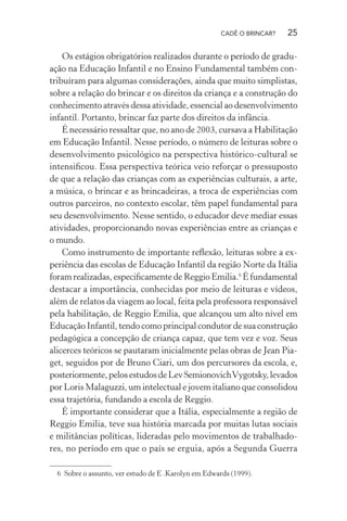 CADÊ O BRINCAR?

25

Os estágios obrigatórios realizados durante o período de graduação na Educação Infantil e no Ensino Fundamental também contribuíram para algumas considerações, ainda que muito simplistas,
sobre a relação do brincar e os direitos da criança e a construção do
conhecimento através dessa atividade, essencial ao desenvolvimento
infantil. Portanto, brincar faz parte dos direitos da infância.
É necessário ressaltar que, no ano de 2003, cursava a Habilitação
em Educação Infantil. Nesse período, o número de leituras sobre o
desenvolvimento psicológico na perspectiva histórico-cultural se
intensiﬁcou. Essa perspectiva teórica veio reforçar o pressuposto
de que a relação das crianças com as experiências culturais, a arte,
a música, o brincar e as brincadeiras, a troca de experiências com
outros parceiros, no contexto escolar, têm papel fundamental para
seu desenvolvimento. Nesse sentido, o educador deve mediar essas
atividades, proporcionando novas experiências entre as crianças e
o mundo.
Como instrumento de importante reﬂexão, leituras sobre a experiência das escolas de Educação Infantil da região Norte da Itália
foram realizadas, especiﬁcamente de Reggio Emilia.6 É fundamental
destacar a importância, conhecidas por meio de leituras e vídeos,
além de relatos da viagem ao local, feita pela professora responsável
pela habilitação, de Reggio Emilia, que alcançou um alto nível em
Educação Infantil, tendo como principal condutor de sua construção
pedagógica a concepção de criança capaz, que tem vez e voz. Seus
alicerces teóricos se pautaram inicialmente pelas obras de Jean Piaget, seguidos por de Bruno Ciari, um dos percursores da escola, e,
posteriormente, pelos estudos de Lev Semionovich Vygotsky, levados
por Loris Malaguzzi, um intelectual e jovem italiano que consolidou
essa trajetória, fundando a escola de Reggio.
É importante considerar que a Itália, especialmente a região de
Reggio Emilia, teve sua história marcada por muitas lutas sociais
e militâncias políticas, lideradas pelo movimentos de trabalhadores, no período em que o país se erguia, após a Segunda Guerra
6 Sobre o assunto, ver estudo de E .Karolyn em Edwards (1999).

 